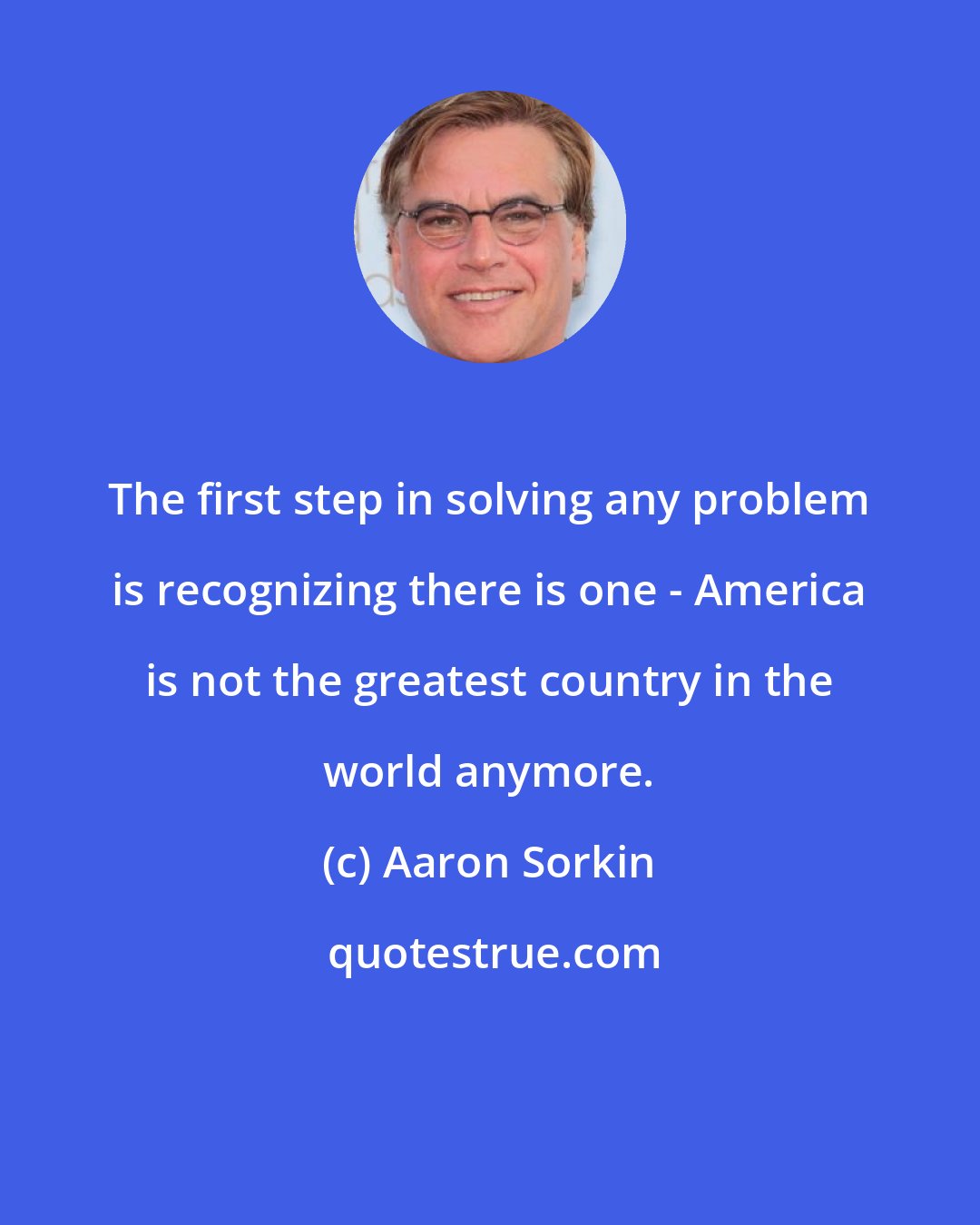 Aaron Sorkin: The first step in solving any problem is recognizing there is one - America is not the greatest country in the world anymore.