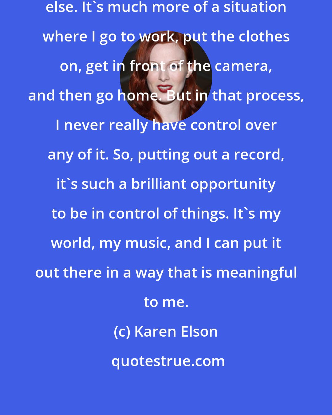 Karen Elson: As a model, I am at the mercy of everybody else. It's much more of a situation where I go to work, put the clothes on, get in front of the camera, and then go home. But in that process, I never really have control over any of it. So, putting out a record, it's such a brilliant opportunity to be in control of things. It's my world, my music, and I can put it out there in a way that is meaningful to me.