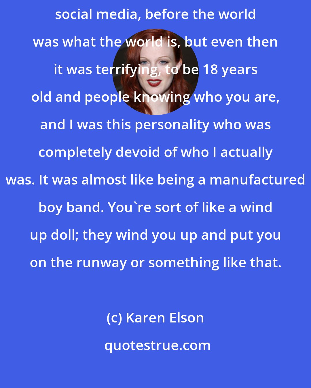 Karen Elson: As a model I had a lot of success when I was 17 and 18 years old. It was before social media, before the world was what the world is, but even then it was terrifying, to be 18 years old and people knowing who you are, and I was this personality who was completely devoid of who I actually was. It was almost like being a manufactured boy band. You're sort of like a wind up doll; they wind you up and put you on the runway or something like that.