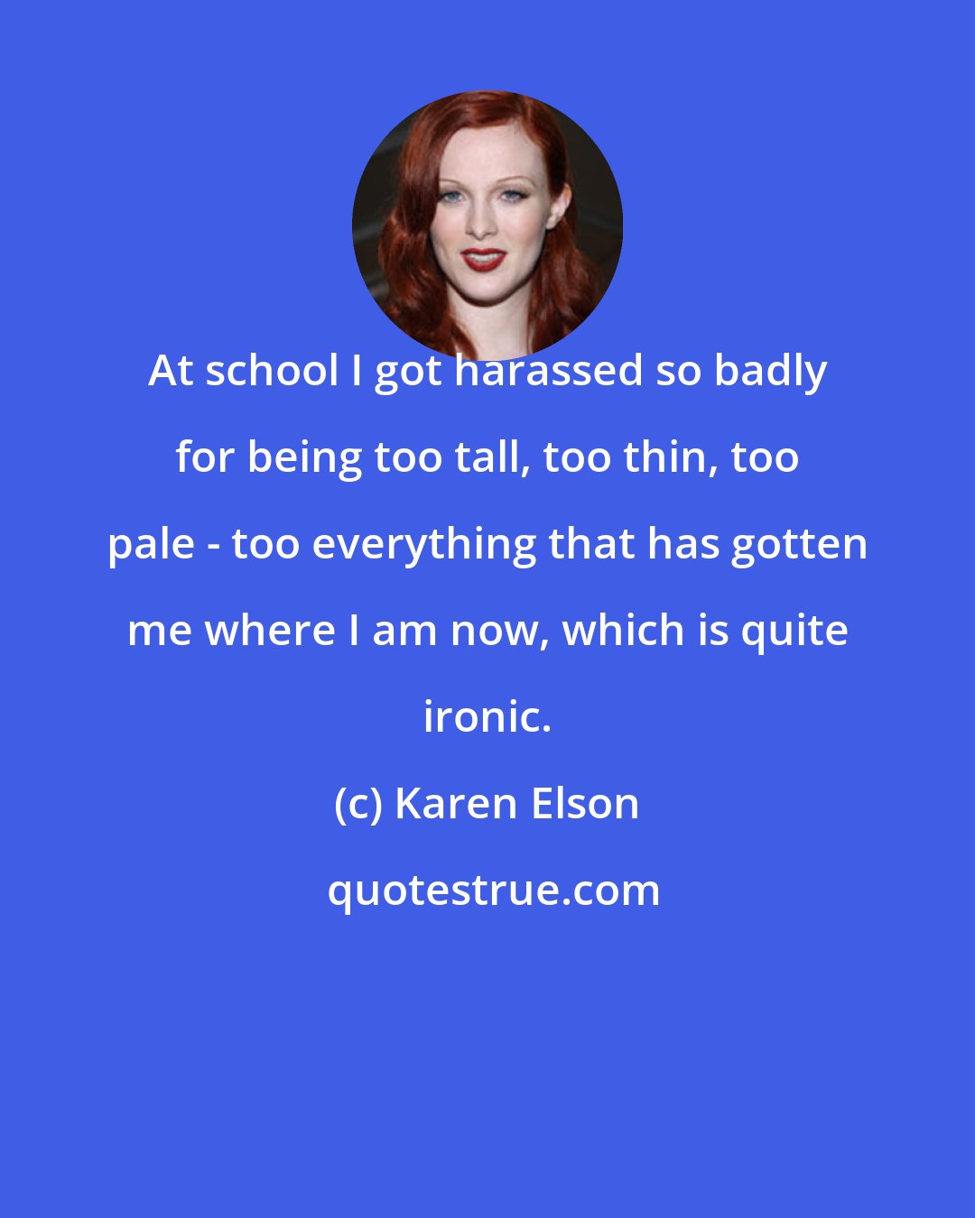 Karen Elson: At school I got harassed so badly for being too tall, too thin, too pale - too everything that has gotten me where I am now, which is quite ironic.