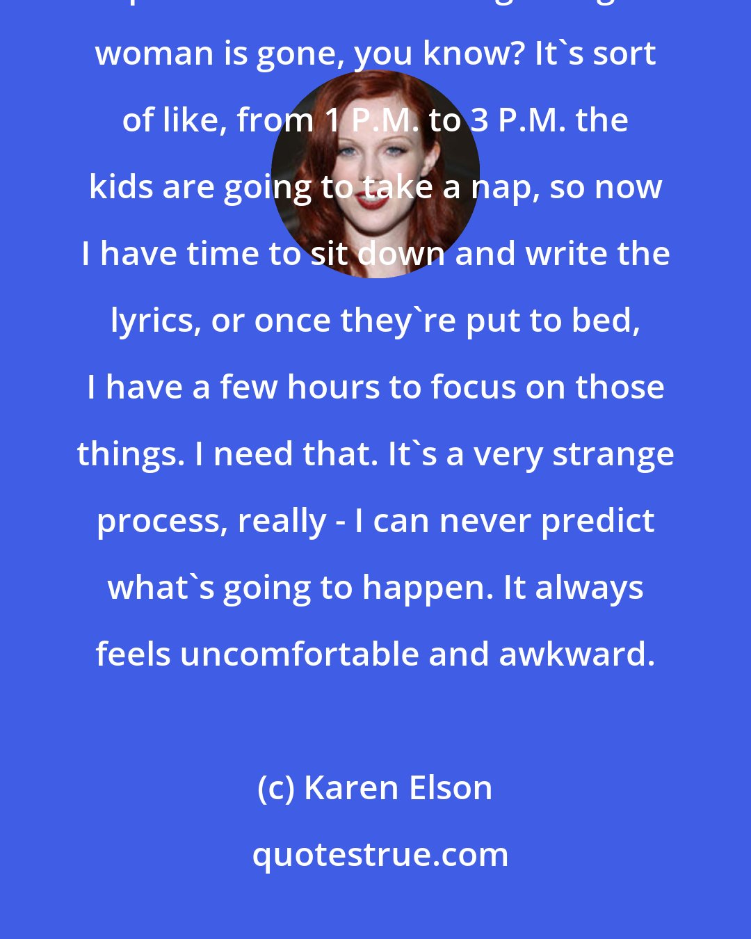 Karen Elson: Having children, you have so much more structure in your life. The open-endedness of being a single woman is gone, you know? It's sort of like, from 1 P.M. to 3 P.M. the kids are going to take a nap, so now I have time to sit down and write the lyrics, or once they're put to bed, I have a few hours to focus on those things. I need that. It's a very strange process, really - I can never predict what's going to happen. It always feels uncomfortable and awkward.