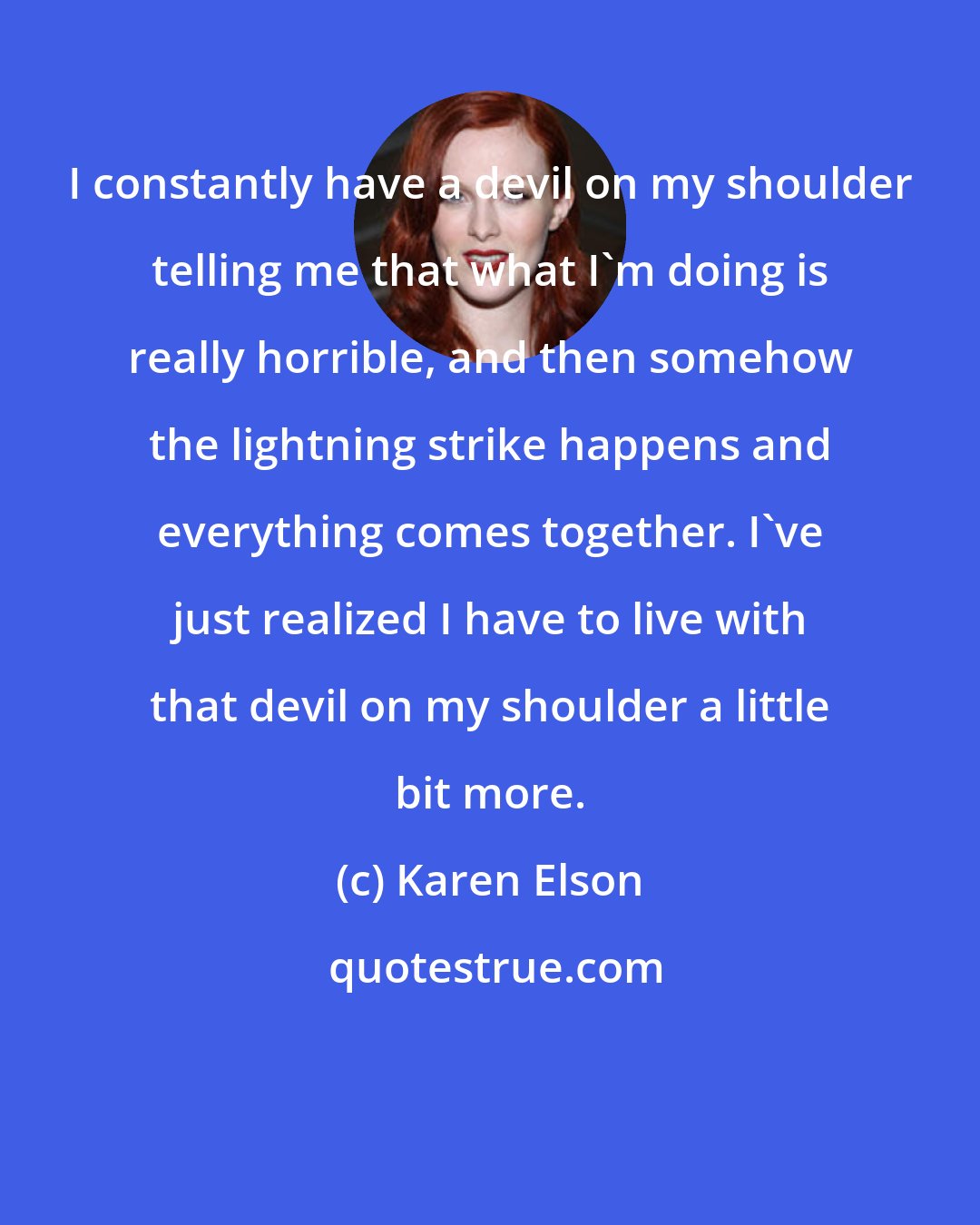 Karen Elson: I constantly have a devil on my shoulder telling me that what I'm doing is really horrible, and then somehow the lightning strike happens and everything comes together. I've just realized I have to live with that devil on my shoulder a little bit more.