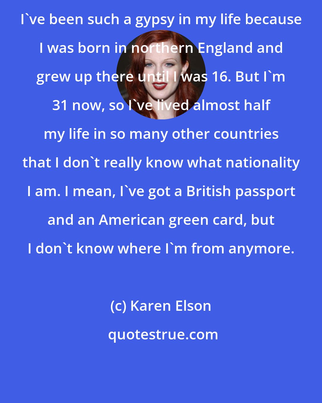 Karen Elson: I've been such a gypsy in my life because I was born in northern England and grew up there until I was 16. But I'm 31 now, so I've lived almost half my life in so many other countries that I don't really know what nationality I am. I mean, I've got a British passport and an American green card, but I don't know where I'm from anymore.