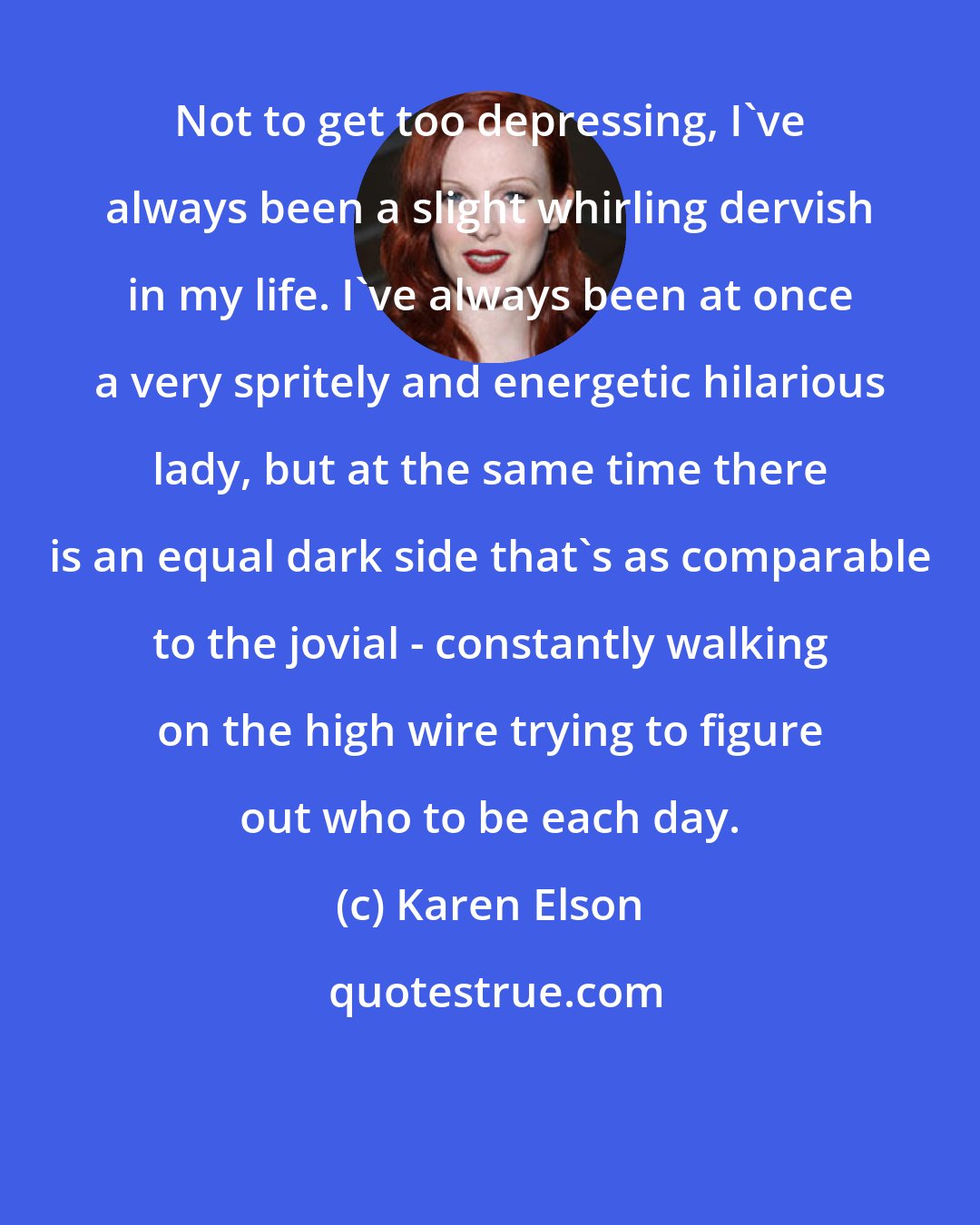 Karen Elson: Not to get too depressing, I've always been a slight whirling dervish in my life. I've always been at once a very spritely and energetic hilarious lady, but at the same time there is an equal dark side that's as comparable to the jovial - constantly walking on the high wire trying to figure out who to be each day.