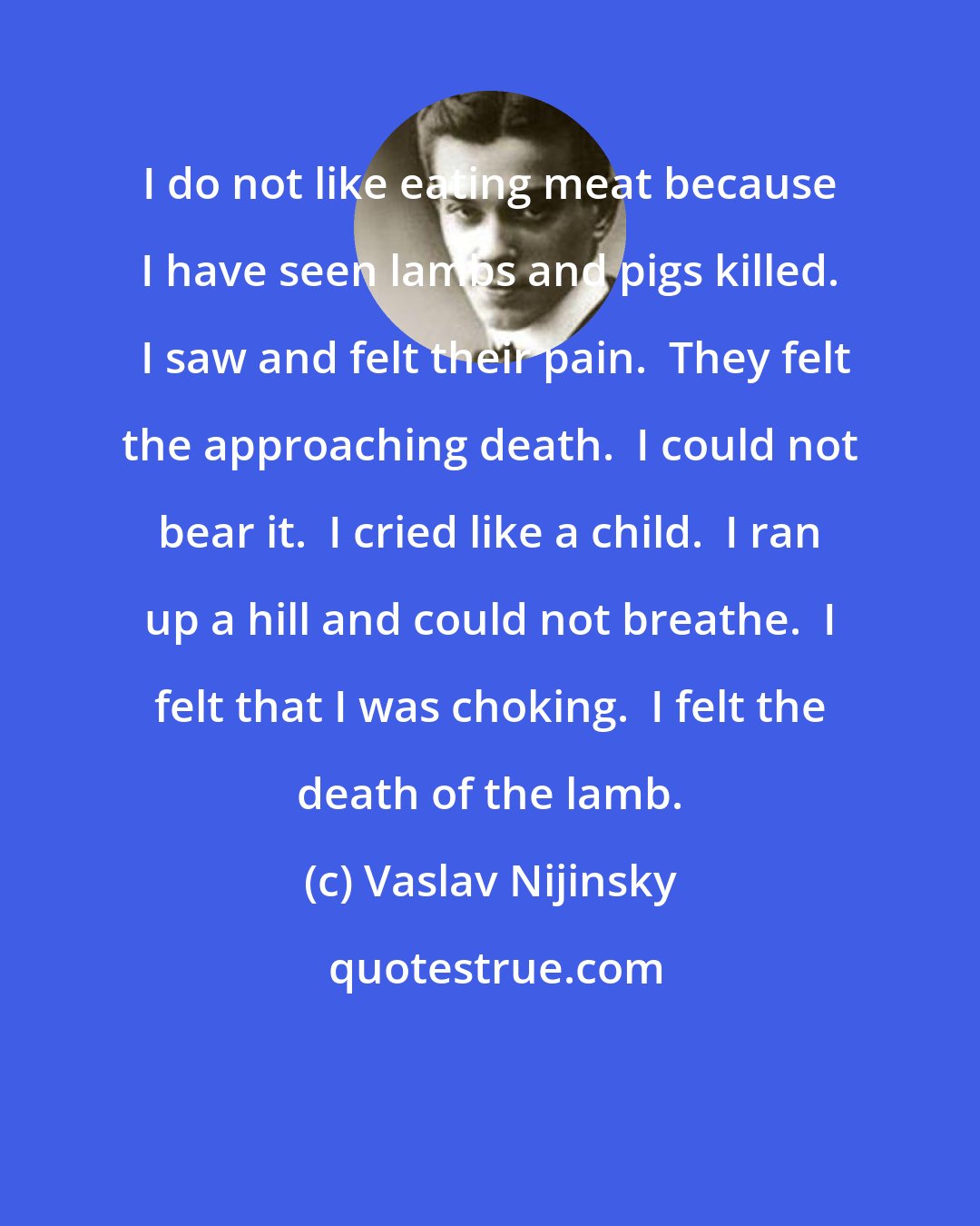 Vaslav Nijinsky: I do not like eating meat because I have seen lambs and pigs killed.  I saw and felt their pain.  They felt the approaching death.  I could not bear it.  I cried like a child.  I ran up a hill and could not breathe.  I felt that I was choking.  I felt the death of the lamb.