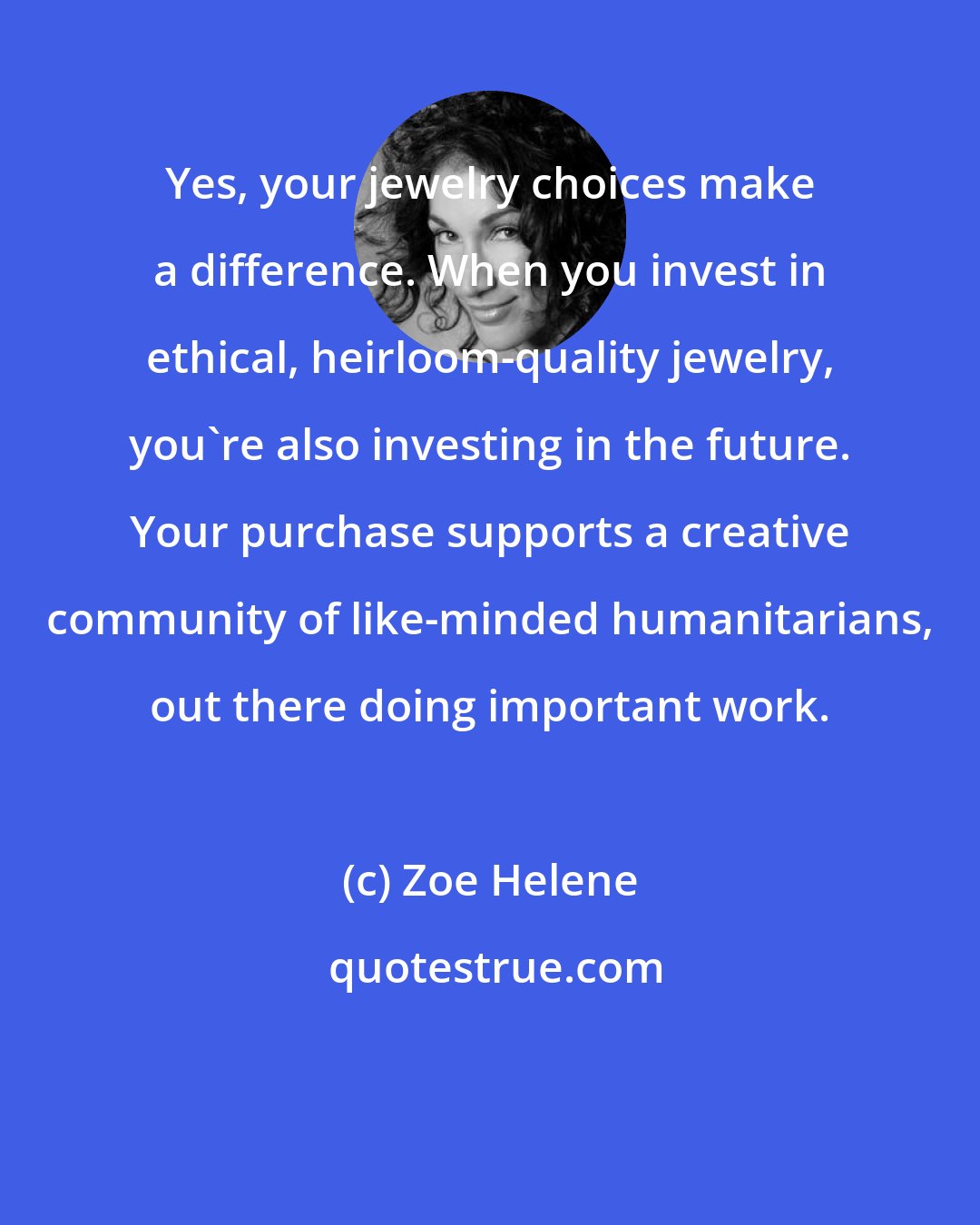 Zoe Helene: Yes, your jewelry choices make a difference. When you invest in ethical, heirloom-quality jewelry, you're also investing in the future. Your purchase supports a creative community of like-minded humanitarians, out there doing important work.