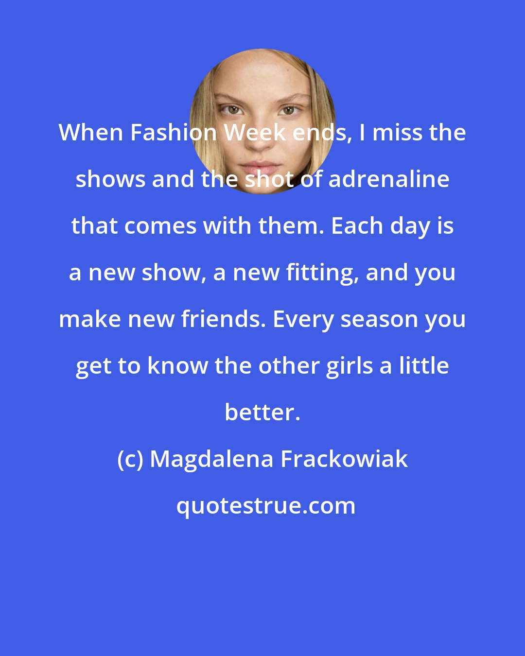 Magdalena Frackowiak: When Fashion Week ends, I miss the shows and the shot of adrenaline that comes with them. Each day is a new show, a new fitting, and you make new friends. Every season you get to know the other girls a little better.