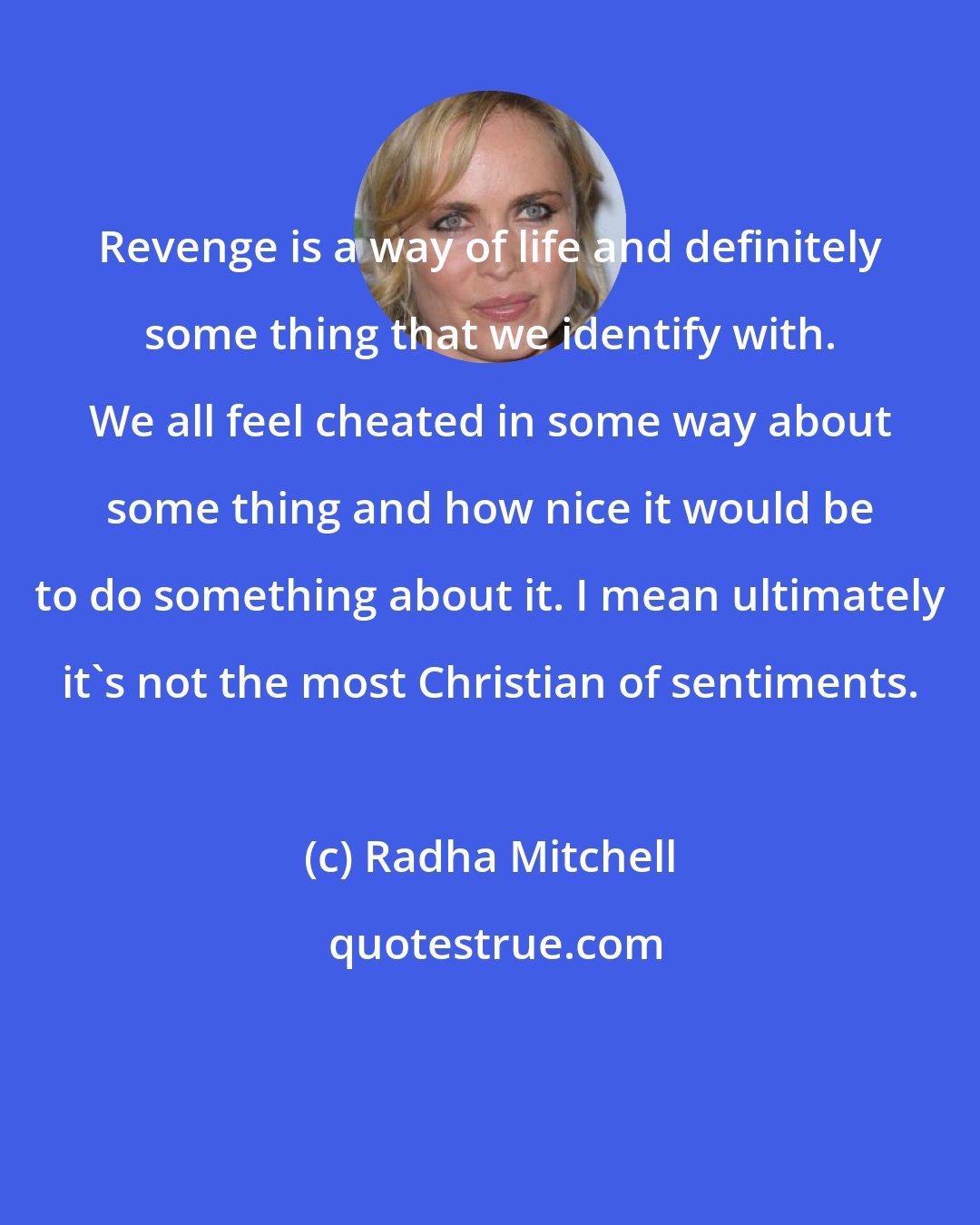 Radha Mitchell: Revenge is a way of life and definitely some thing that we identify with. We all feel cheated in some way about some thing and how nice it would be to do something about it. I mean ultimately it's not the most Christian of sentiments.