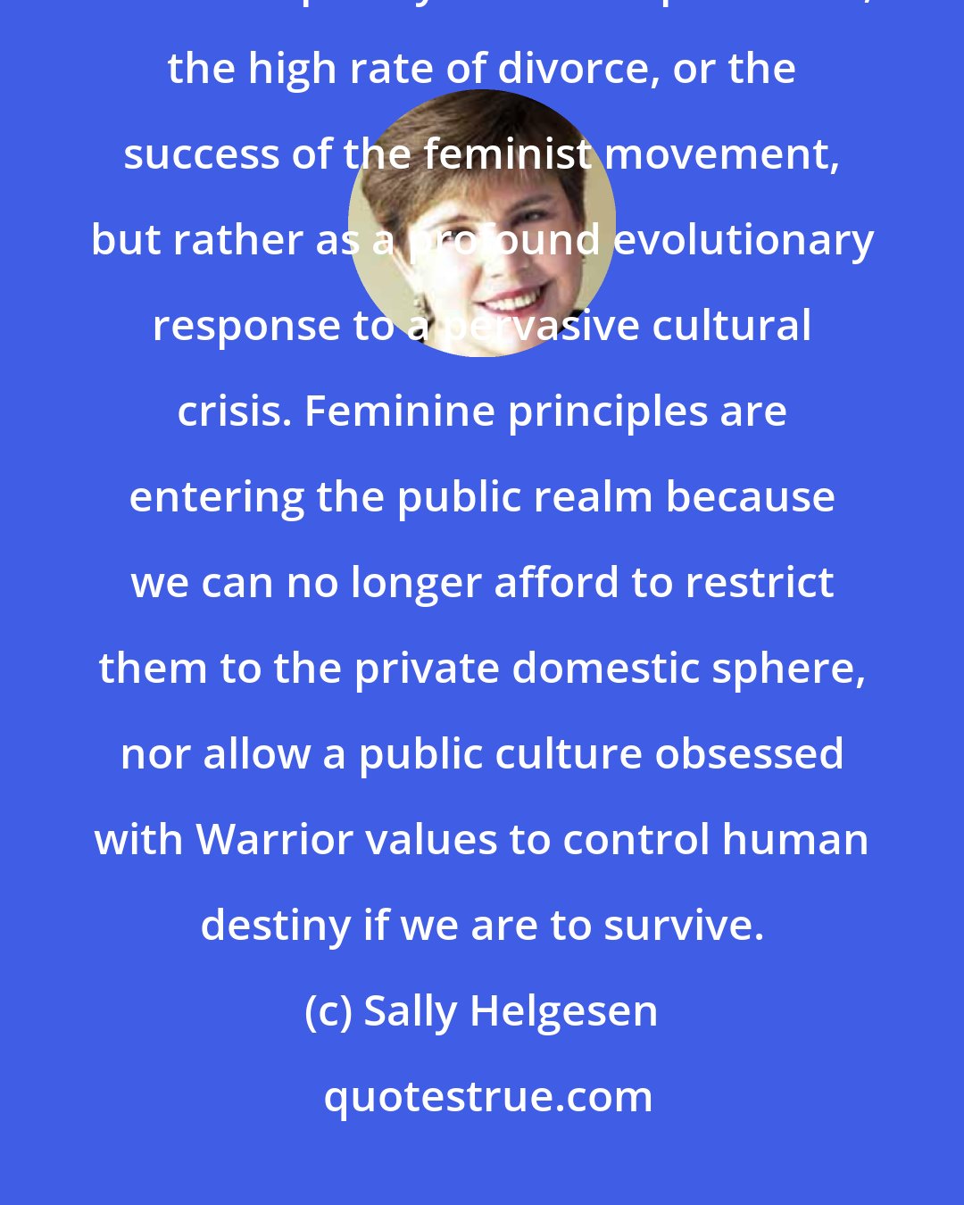 Sally Helgesen: women's entry into the public sphere can be seen not merely as the result of contemporary economic pressures, the high rate of divorce, or the success of the feminist movement, but rather as a profound evolutionary response to a pervasive cultural crisis. Feminine principles are entering the public realm because we can no longer afford to restrict them to the private domestic sphere, nor allow a public culture obsessed with Warrior values to control human destiny if we are to survive.