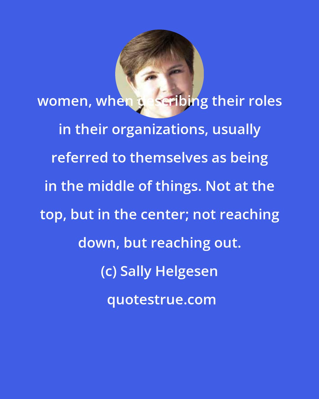 Sally Helgesen: women, when describing their roles in their organizations, usually referred to themselves as being in the middle of things. Not at the top, but in the center; not reaching down, but reaching out.