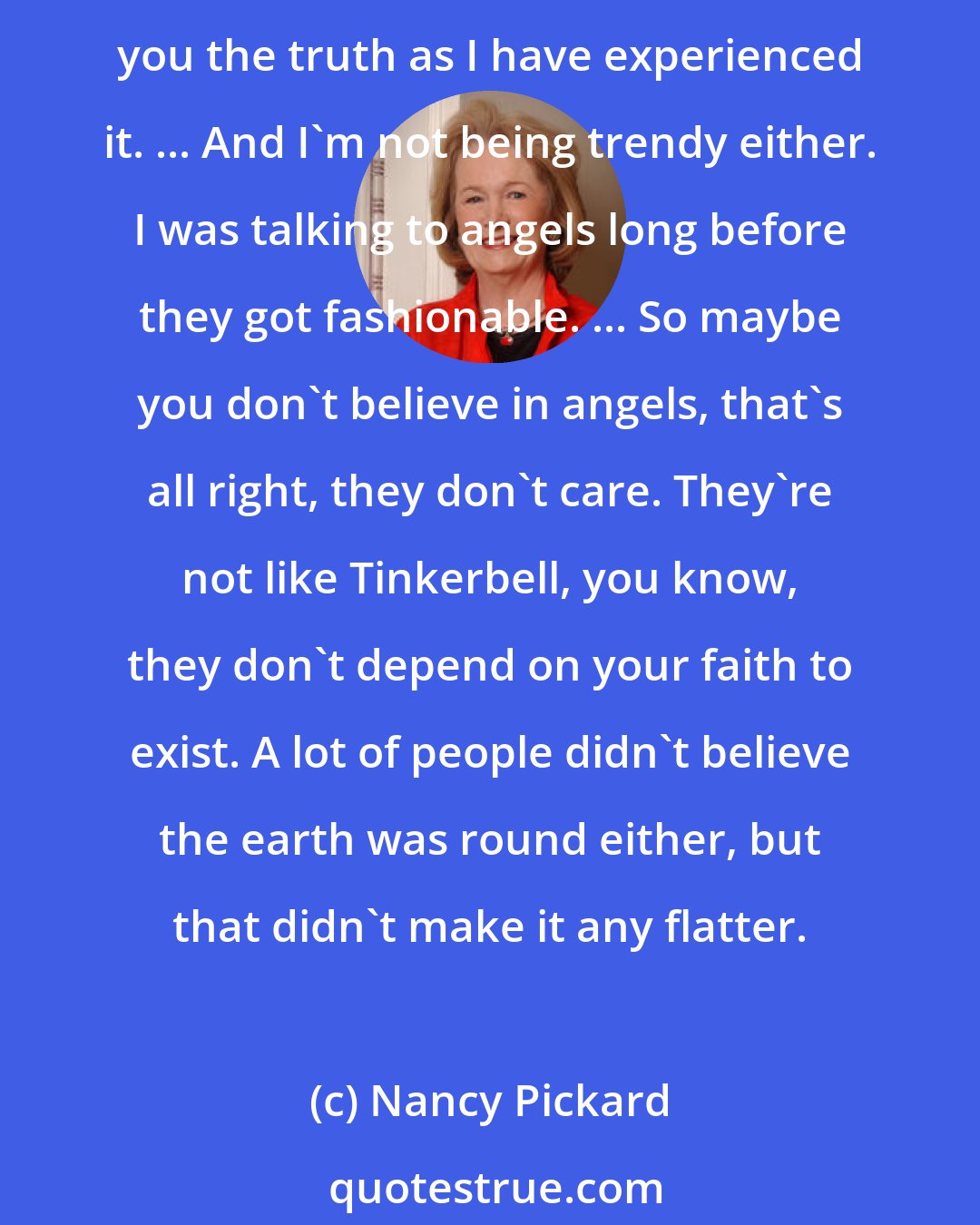 Nancy Pickard: Where there are problems, there are angels hovering about just waiting for us to ask them to help us transform our suffering into blessings. I'm not being religious, I'm telling you the truth as I have experienced it. ... And I'm not being trendy either. I was talking to angels long before they got fashionable. ... So maybe you don't believe in angels, that's all right, they don't care. They're not like Tinkerbell, you know, they don't depend on your faith to exist. A lot of people didn't believe the earth was round either, but that didn't make it any flatter.