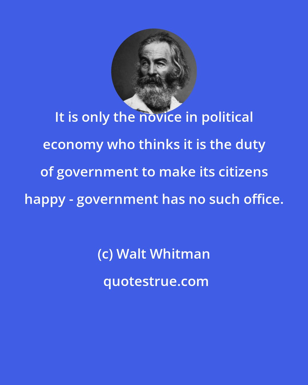 Walt Whitman: It is only the novice in political economy who thinks it is the duty of government to make its citizens happy - government has no such office.