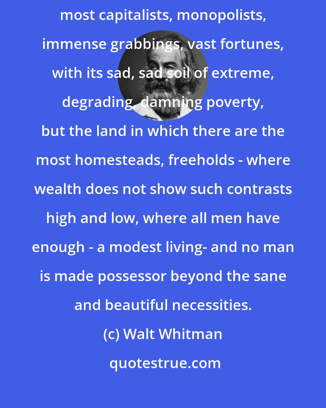 Walt Whitman: The greatest country, the richest country, is not that which has the most capitalists, monopolists, immense grabbings, vast fortunes, with its sad, sad soil of extreme, degrading, damning poverty, but the land in which there are the most homesteads, freeholds - where wealth does not show such contrasts high and low, where all men have enough - a modest living- and no man is made possessor beyond the sane and beautiful necessities.