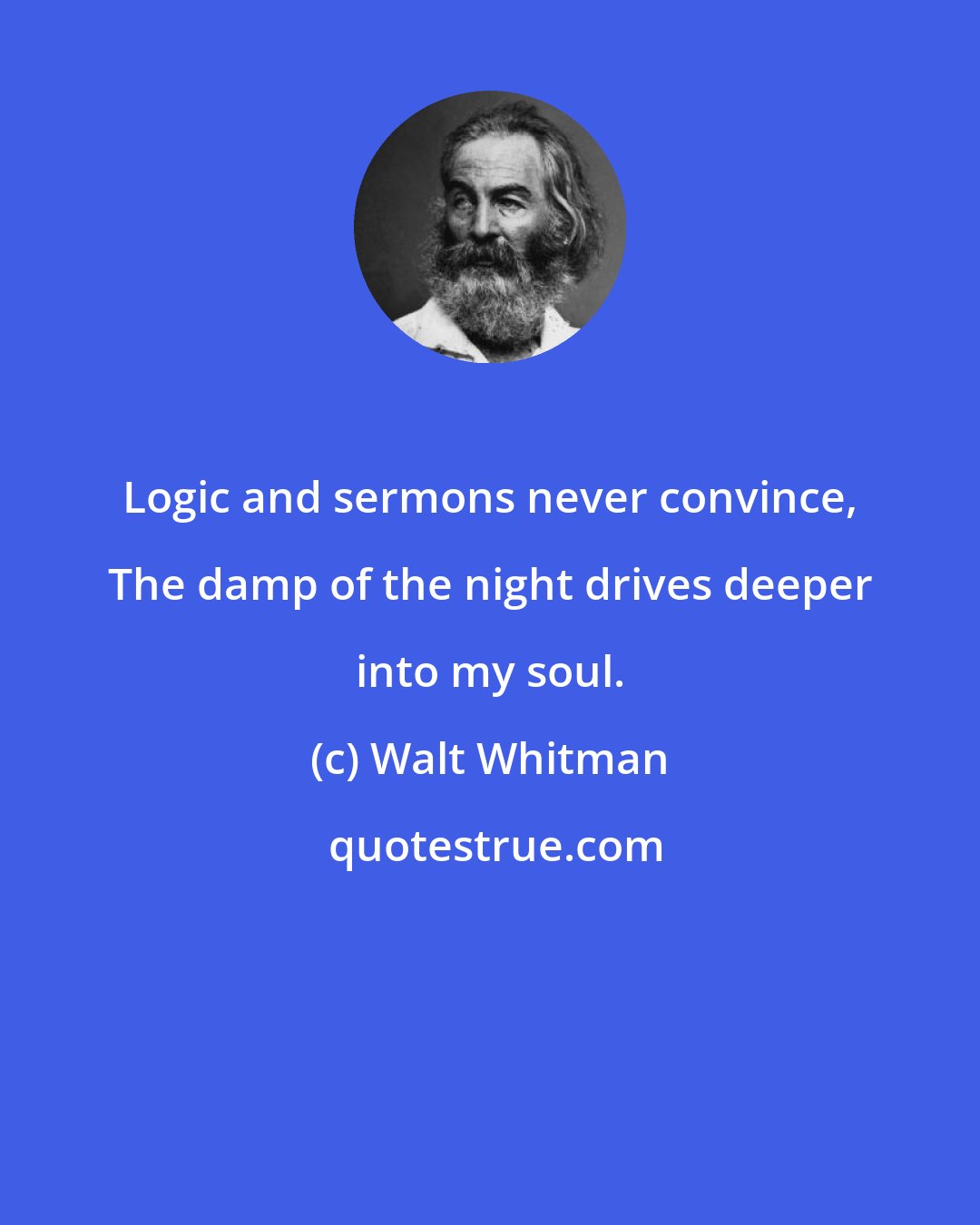 Walt Whitman: Logic and sermons never convince, The damp of the night drives deeper into my soul.