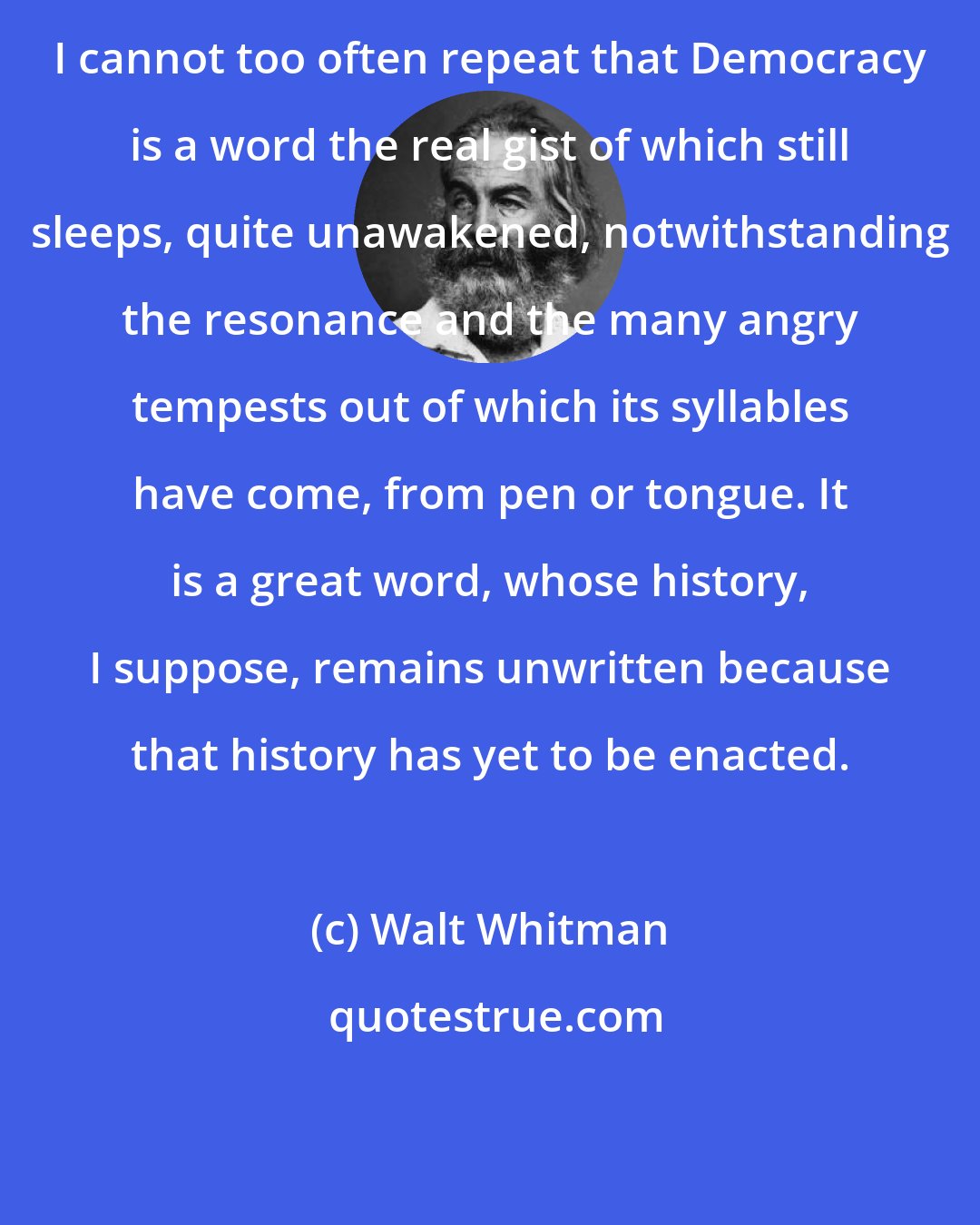 Walt Whitman: I cannot too often repeat that Democracy is a word the real gist of which still sleeps, quite unawakened, notwithstanding the resonance and the many angry tempests out of which its syllables have come, from pen or tongue. It is a great word, whose history, I suppose, remains unwritten because that history has yet to be enacted.