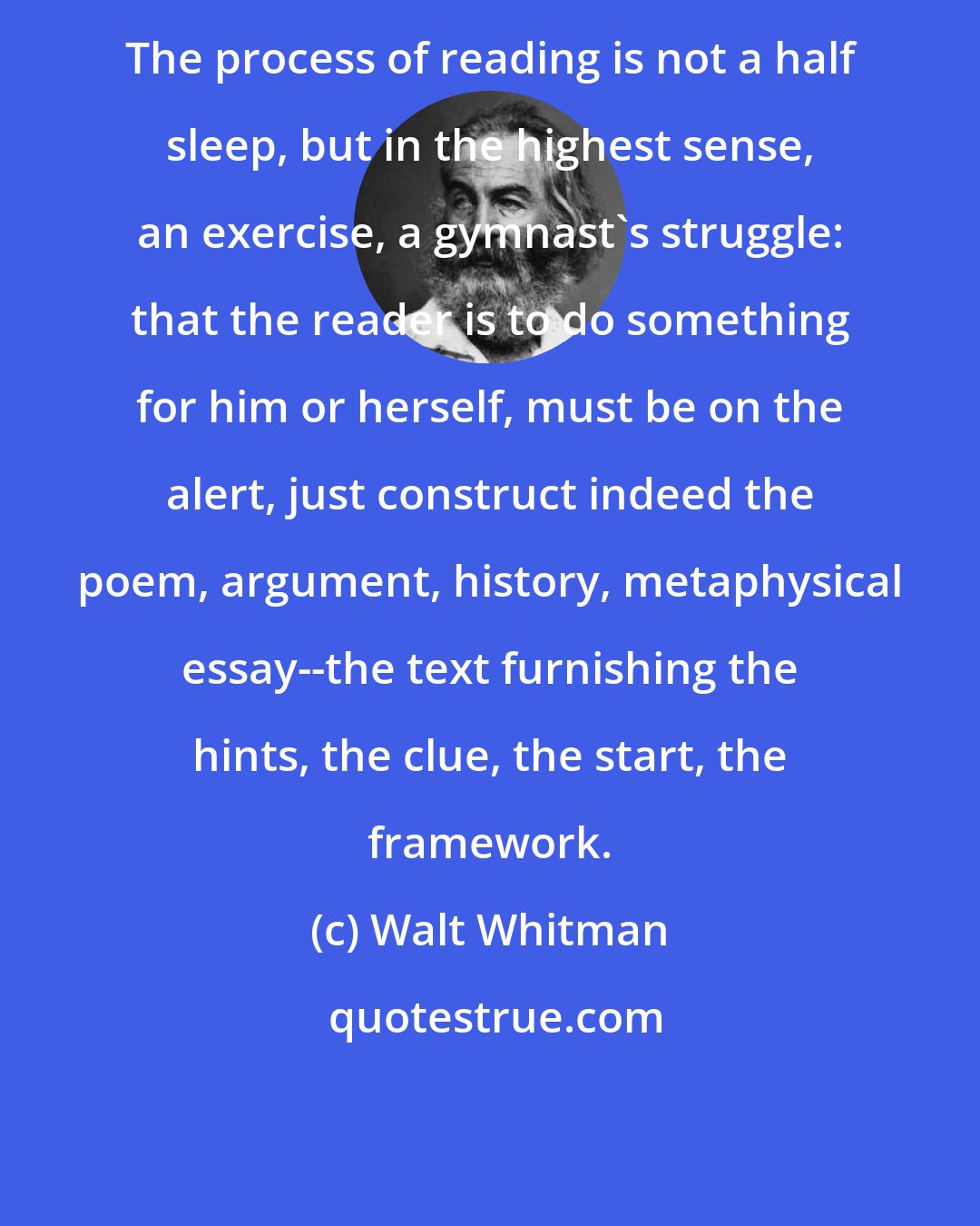 Walt Whitman: The process of reading is not a half sleep, but in the highest sense, an exercise, a gymnast's struggle: that the reader is to do something for him or herself, must be on the alert, just construct indeed the poem, argument, history, metaphysical essay--the text furnishing the hints, the clue, the start, the framework.