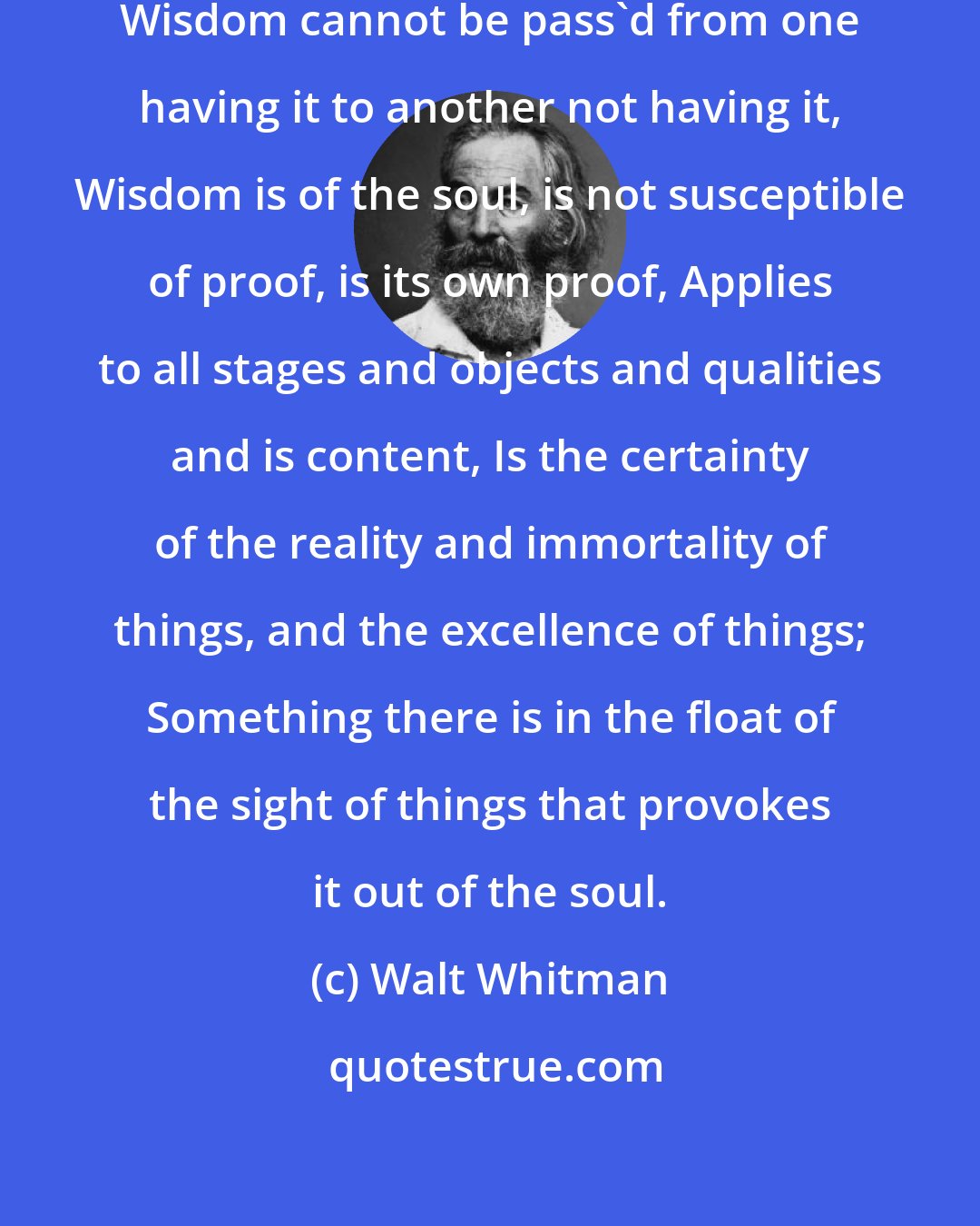 Walt Whitman: Wisdom is not finally tested in schools, Wisdom cannot be pass'd from one having it to another not having it, Wisdom is of the soul, is not susceptible of proof, is its own proof, Applies to all stages and objects and qualities and is content, Is the certainty of the reality and immortality of things, and the excellence of things; Something there is in the float of the sight of things that provokes it out of the soul.