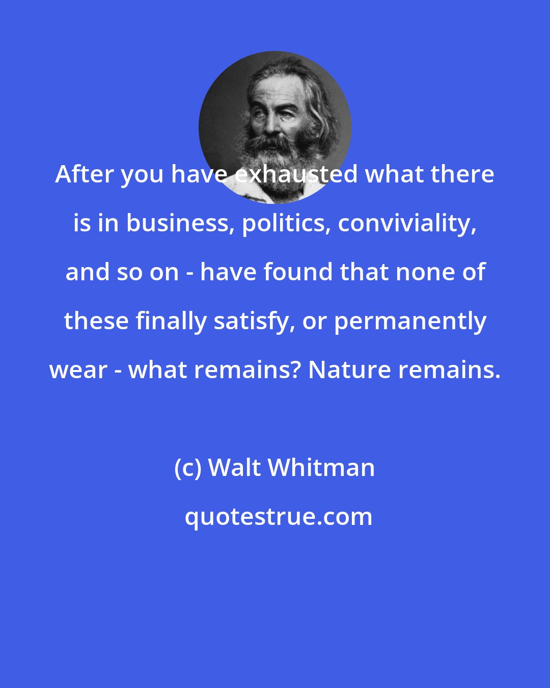 Walt Whitman: After you have exhausted what there is in business, politics, conviviality, and so on - have found that none of these finally satisfy, or permanently wear - what remains? Nature remains.