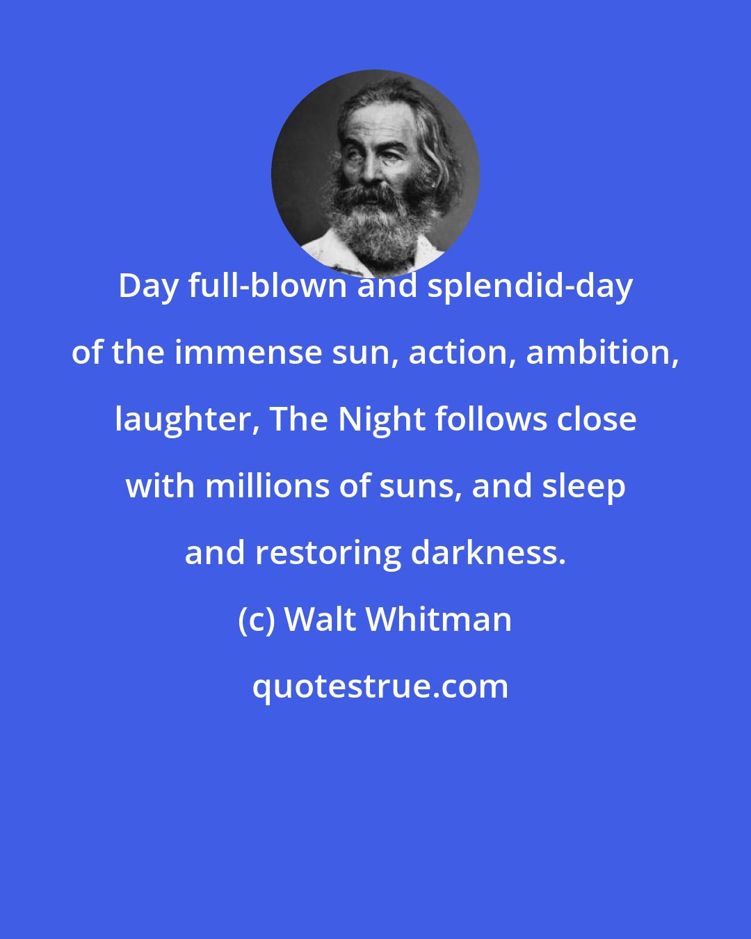 Walt Whitman: Day full-blown and splendid-day of the immense sun, action, ambition, laughter, The Night follows close with millions of suns, and sleep and restoring darkness.