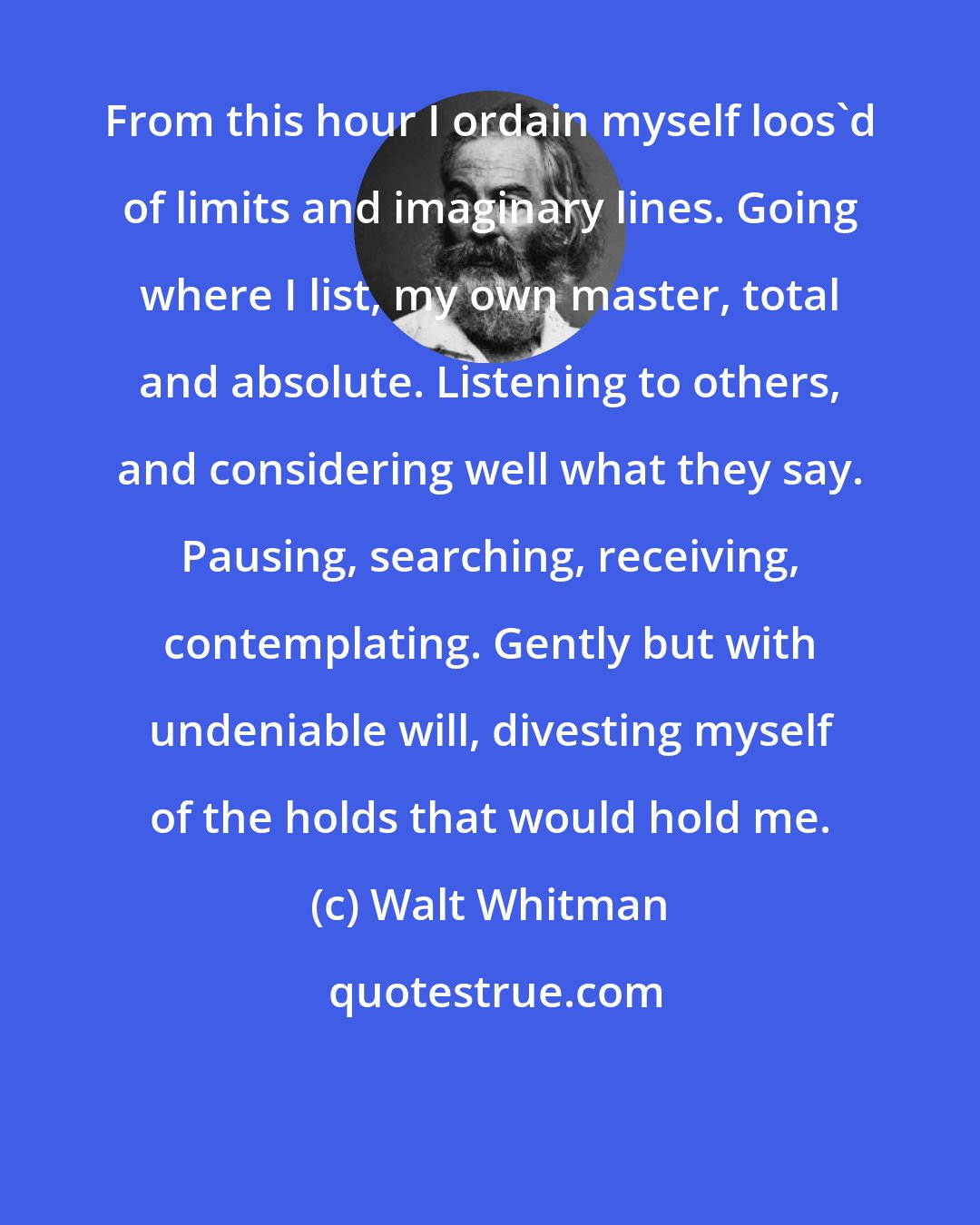 Walt Whitman: From this hour I ordain myself loos'd of limits and imaginary lines. Going where I list, my own master, total and absolute. Listening to others, and considering well what they say. Pausing, searching, receiving, contemplating. Gently but with undeniable will, divesting myself of the holds that would hold me.