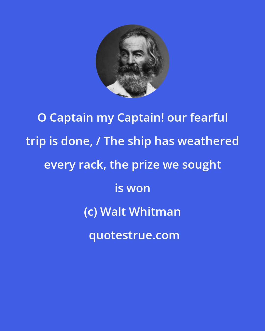 Walt Whitman: O Captain my Captain! our fearful trip is done, / The ship has weathered every rack, the prize we sought is won