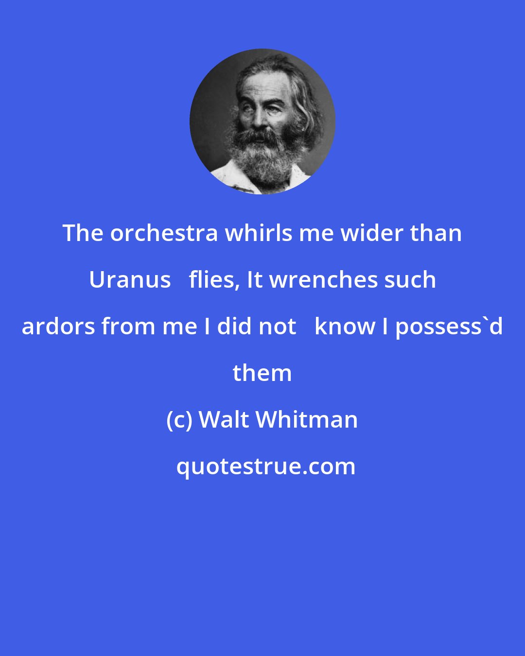 Walt Whitman: The orchestra whirls me wider than Uranus   flies, It wrenches such ardors from me I did not   know I possess'd them