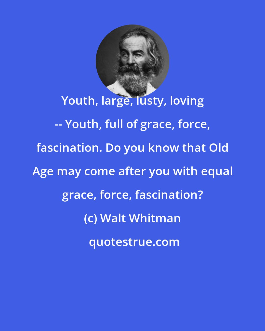 Walt Whitman: Youth, large, lusty, loving -- Youth, full of grace, force, fascination. Do you know that Old Age may come after you with equal grace, force, fascination?