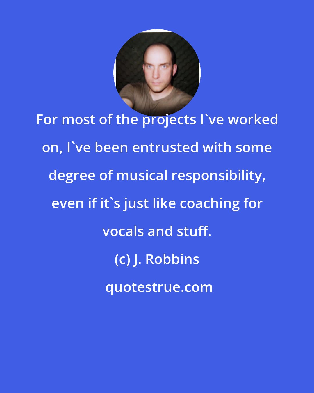 J. Robbins: For most of the projects I've worked on, I've been entrusted with some degree of musical responsibility, even if it's just like coaching for vocals and stuff.