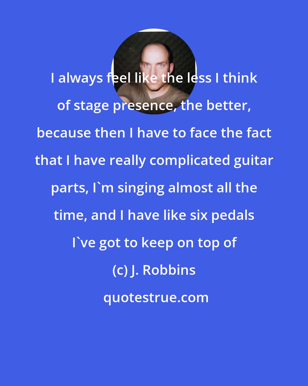 J. Robbins: I always feel like the less I think of stage presence, the better, because then I have to face the fact that I have really complicated guitar parts, I'm singing almost all the time, and I have like six pedals I've got to keep on top of