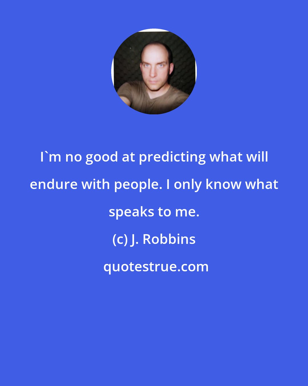 J. Robbins: I'm no good at predicting what will endure with people. I only know what speaks to me.