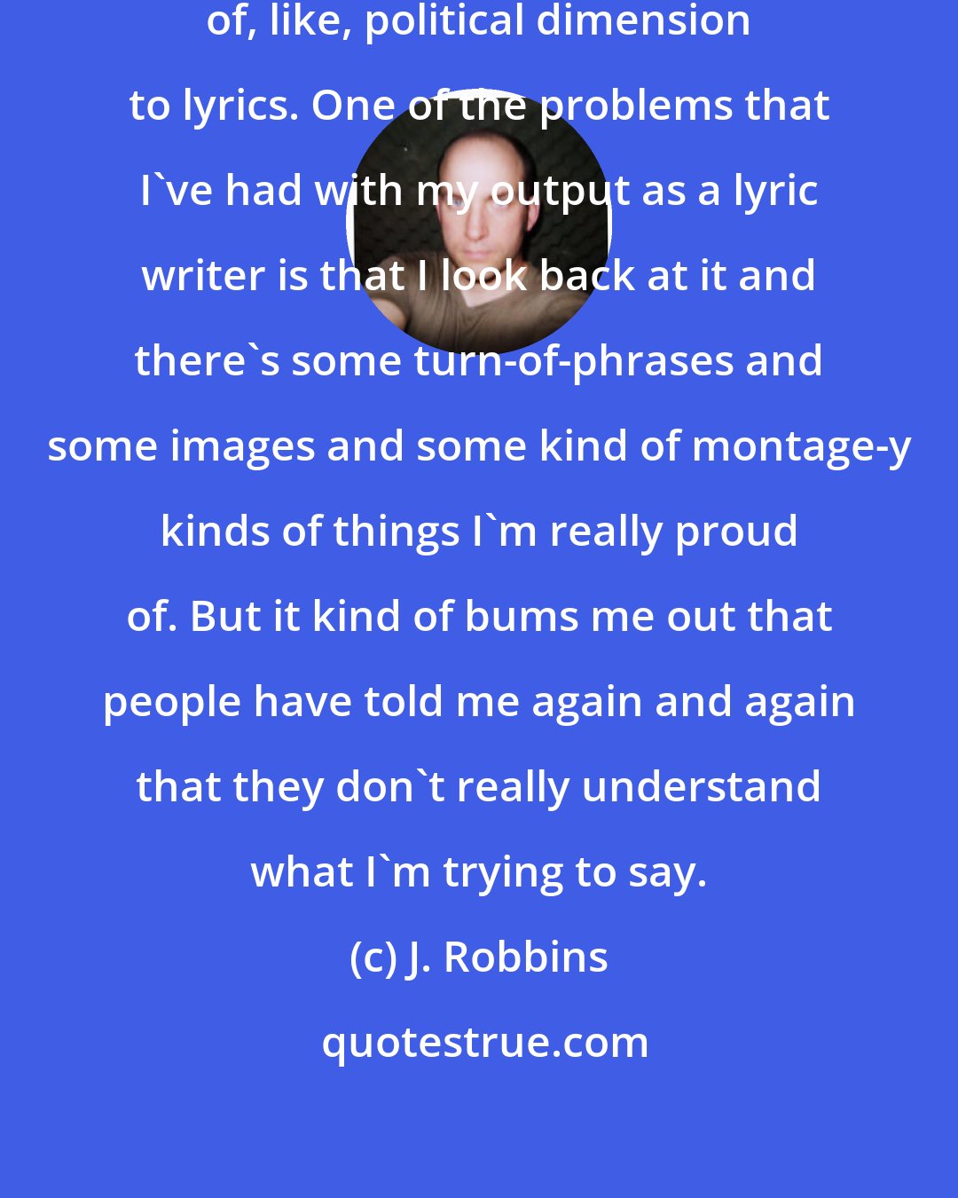 J. Robbins: I think, then, there's the sort of, like, political dimension to lyrics. One of the problems that I've had with my output as a lyric writer is that I look back at it and there's some turn-of-phrases and some images and some kind of montage-y kinds of things I'm really proud of. But it kind of bums me out that people have told me again and again that they don't really understand what I'm trying to say.