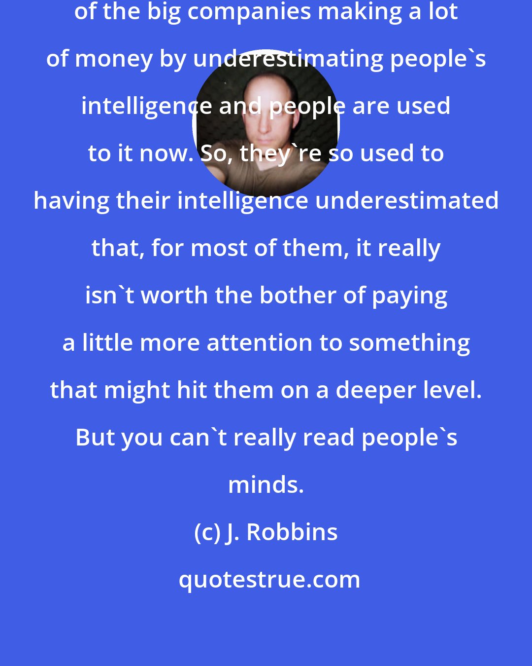 J. Robbins: I think there's been this long cycle of the big companies making a lot of money by underestimating people's intelligence and people are used to it now. So, they're so used to having their intelligence underestimated that, for most of them, it really isn't worth the bother of paying a little more attention to something that might hit them on a deeper level. But you can't really read people's minds.