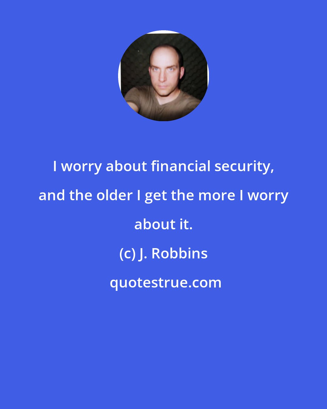 J. Robbins: I worry about financial security, and the older I get the more I worry about it.