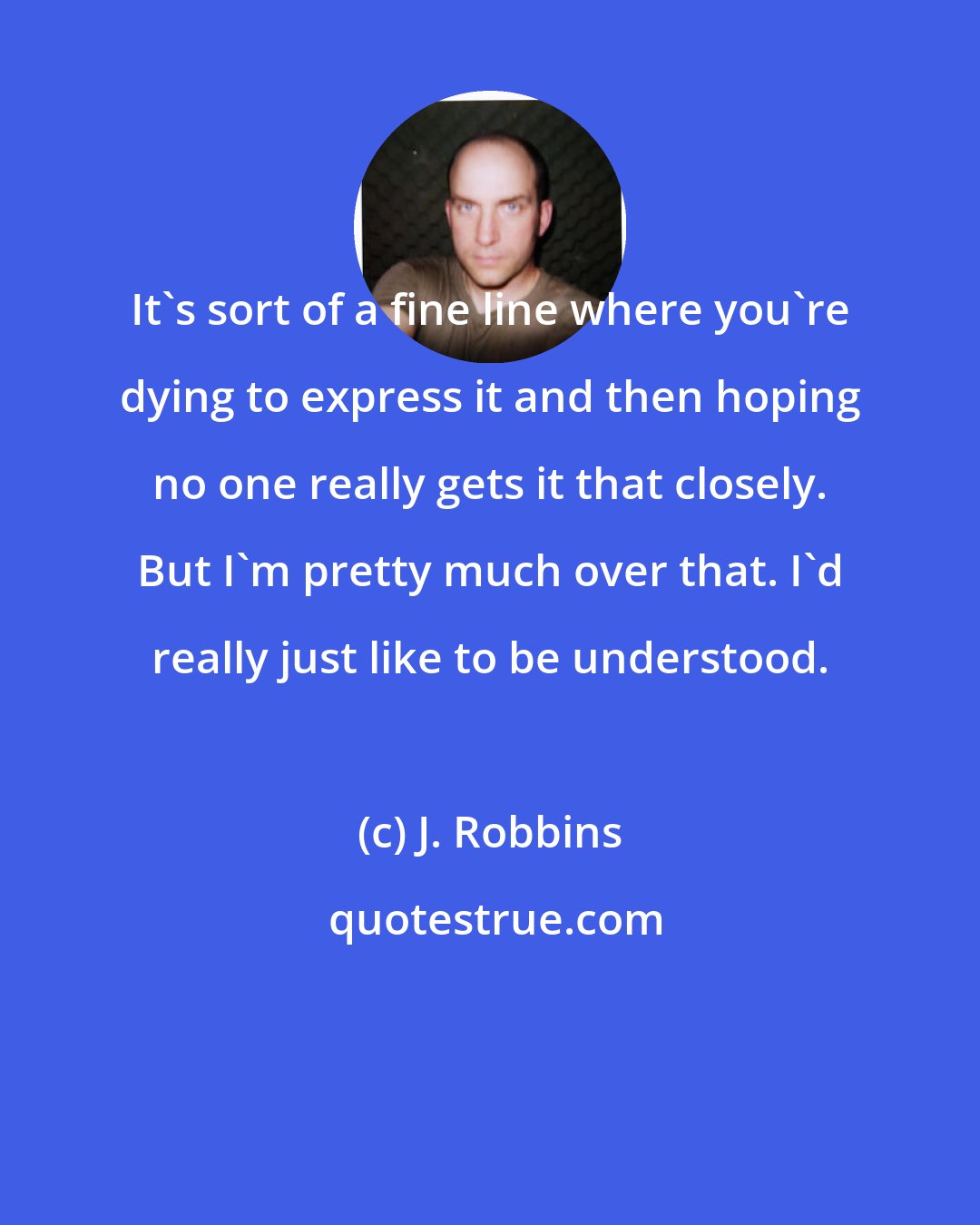 J. Robbins: It's sort of a fine line where you're dying to express it and then hoping no one really gets it that closely. But I'm pretty much over that. I'd really just like to be understood.