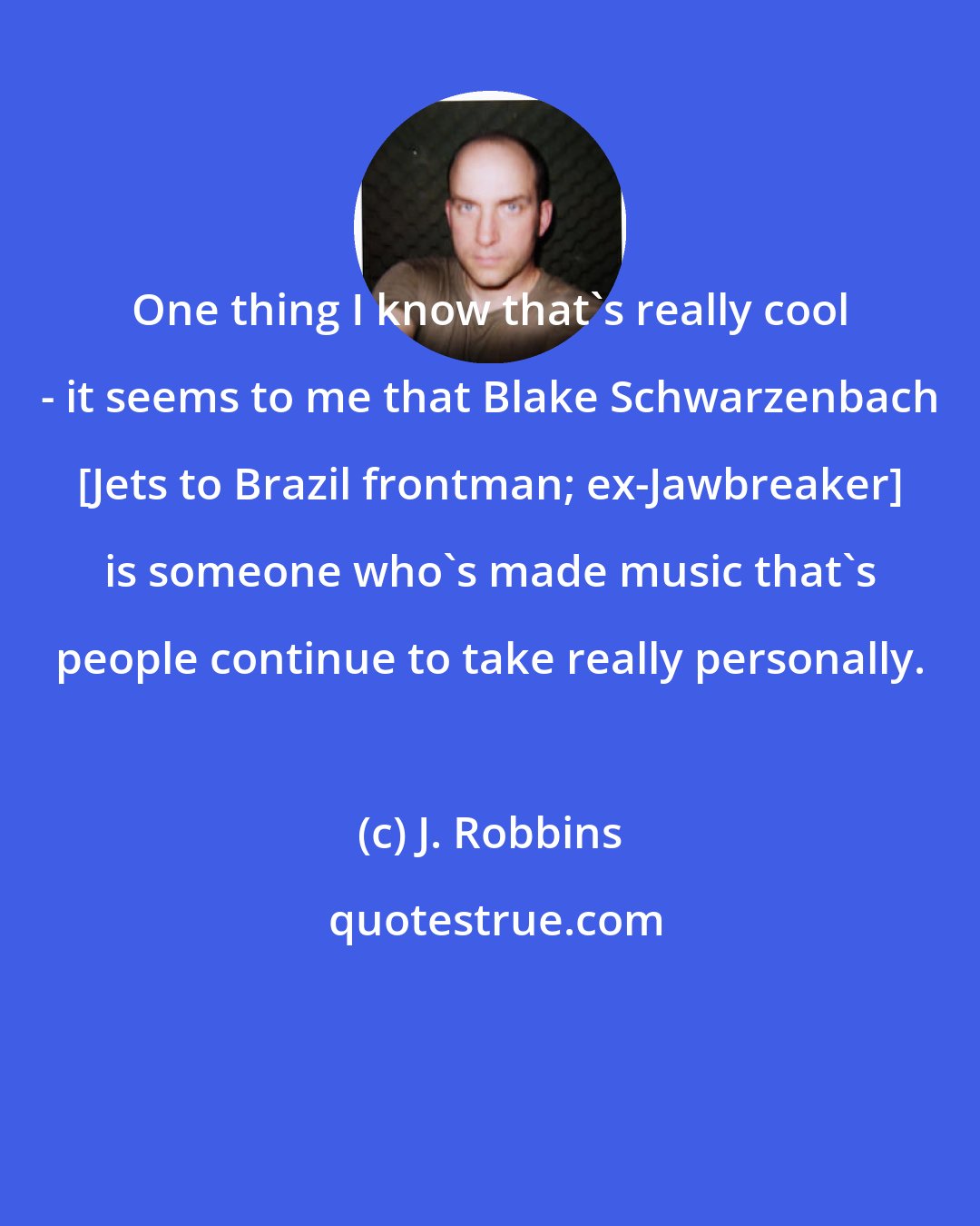 J. Robbins: One thing I know that's really cool - it seems to me that Blake Schwarzenbach [Jets to Brazil frontman; ex-Jawbreaker] is someone who's made music that's people continue to take really personally.