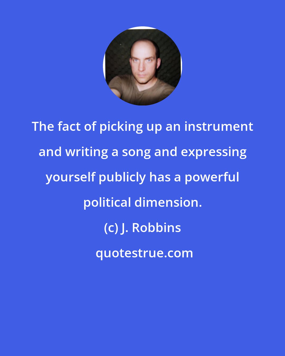 J. Robbins: The fact of picking up an instrument and writing a song and expressing yourself publicly has a powerful political dimension.