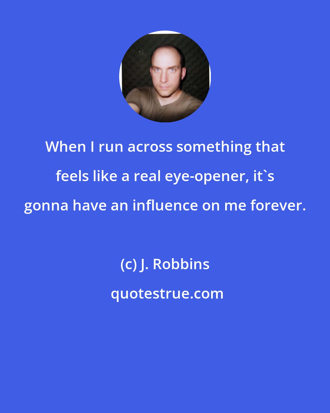 J. Robbins: When I run across something that feels like a real eye-opener, it's gonna have an influence on me forever.