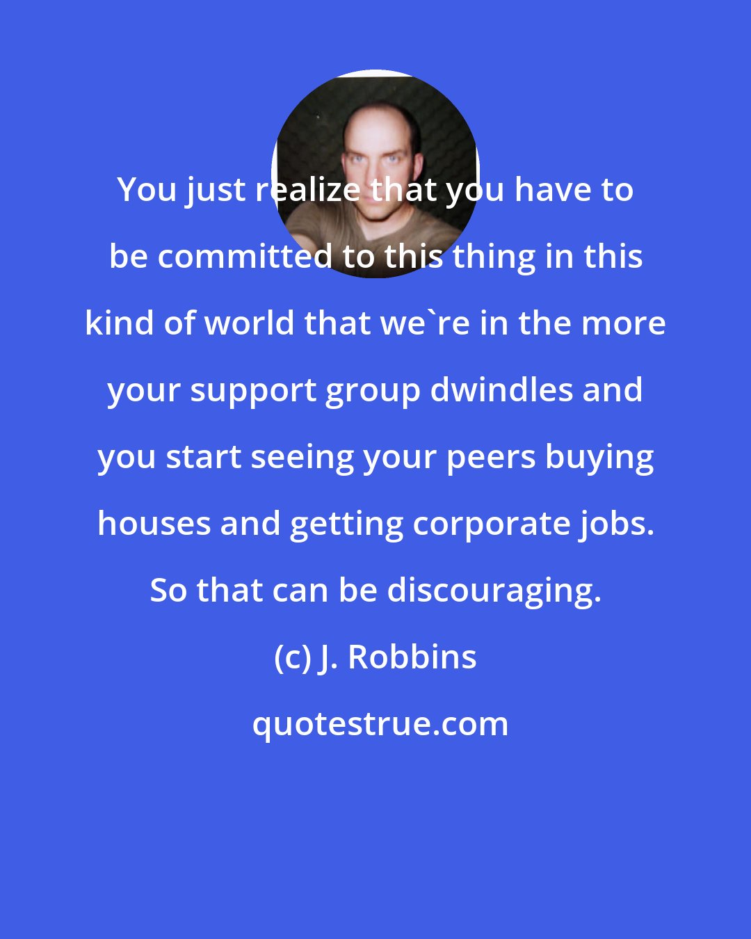 J. Robbins: You just realize that you have to be committed to this thing in this kind of world that we're in the more your support group dwindles and you start seeing your peers buying houses and getting corporate jobs. So that can be discouraging.