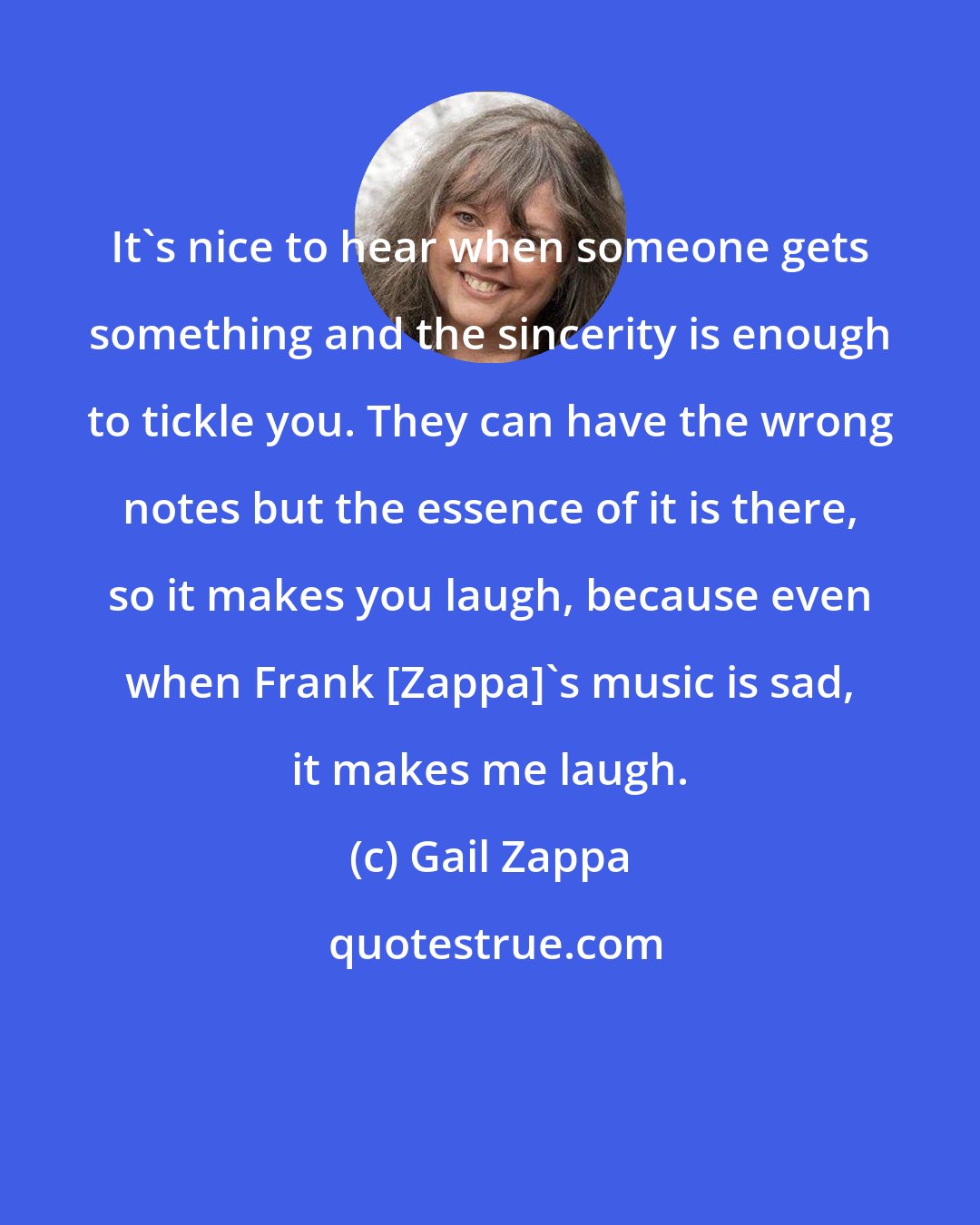 Gail Zappa: It's nice to hear when someone gets something and the sincerity is enough to tickle you. They can have the wrong notes but the essence of it is there, so it makes you laugh, because even when Frank [Zappa]'s music is sad, it makes me laugh.