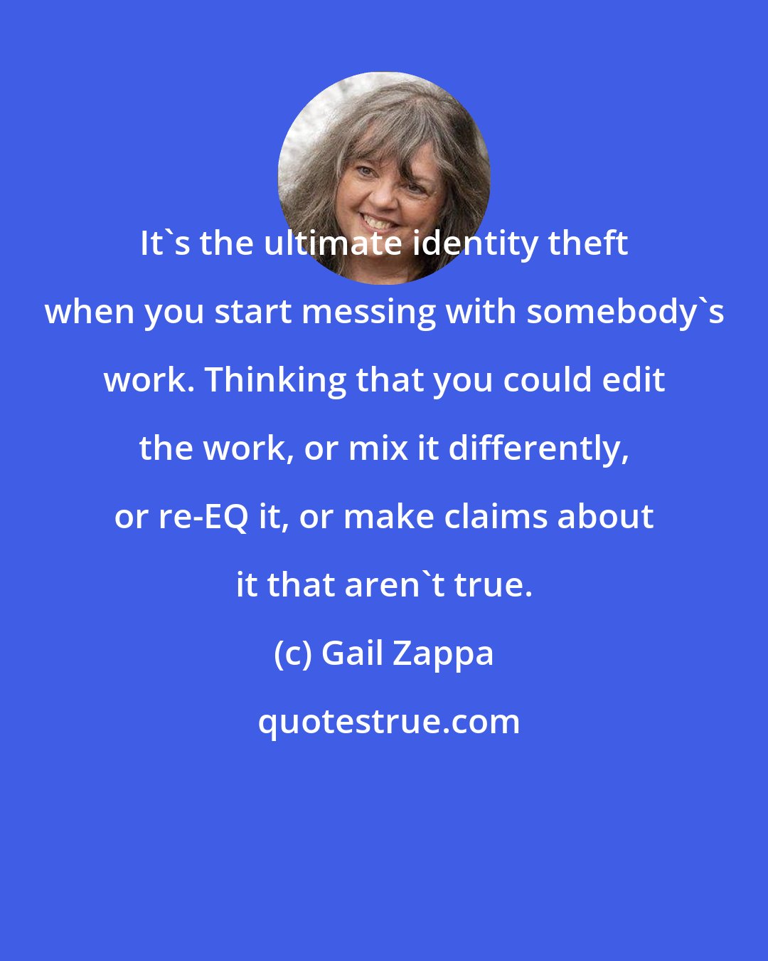 Gail Zappa: It's the ultimate identity theft when you start messing with somebody's work. Thinking that you could edit the work, or mix it differently, or re-EQ it, or make claims about it that aren't true.