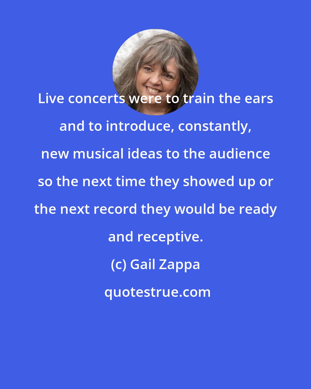 Gail Zappa: Live concerts were to train the ears and to introduce, constantly, new musical ideas to the audience so the next time they showed up or the next record they would be ready and receptive.