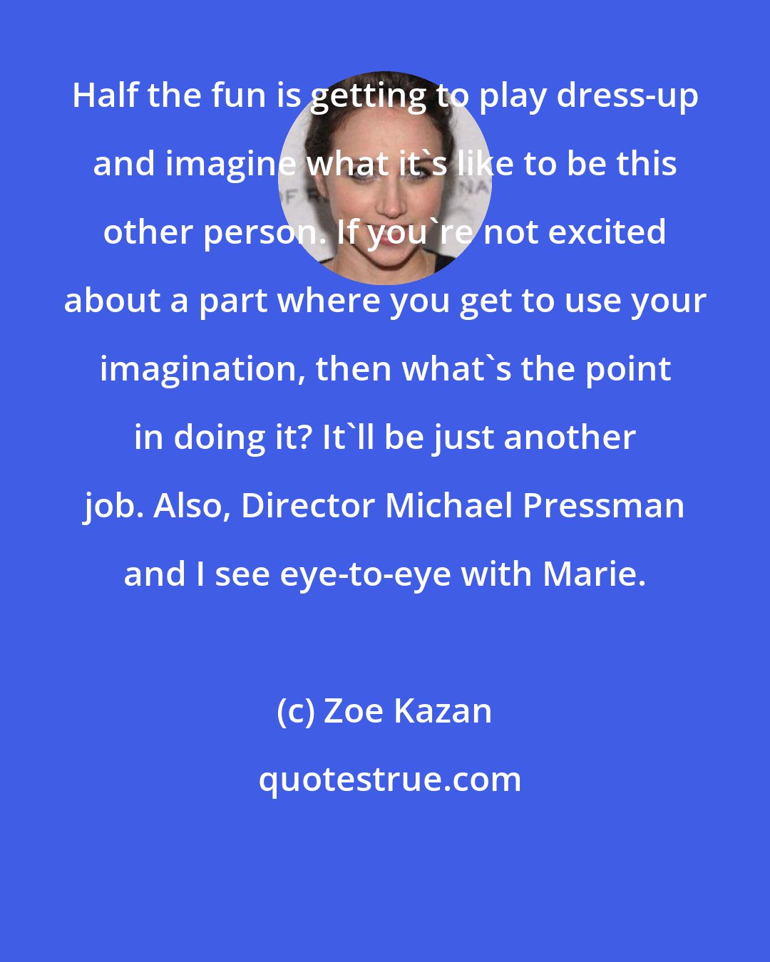 Zoe Kazan: Half the fun is getting to play dress-up and imagine what it's like to be this other person. If you're not excited about a part where you get to use your imagination, then what's the point in doing it? It'll be just another job. Also, Director Michael Pressman and I see eye-to-eye with Marie.