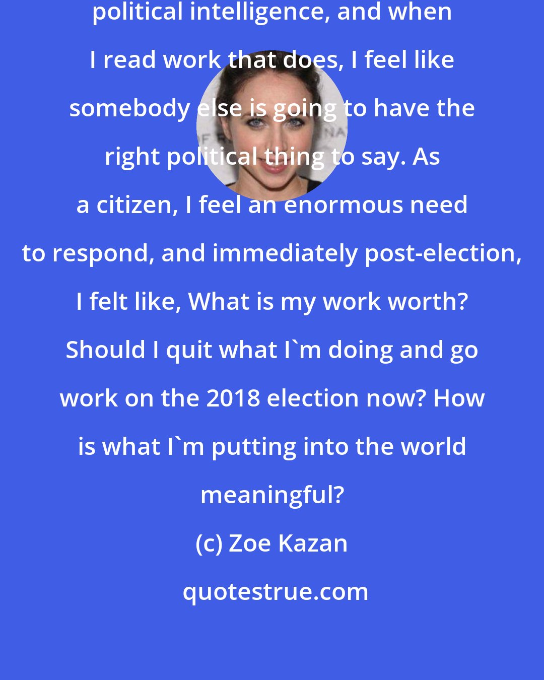 Zoe Kazan: I don't feel like I possess a particular political intelligence, and when I read work that does, I feel like somebody else is going to have the right political thing to say. As a citizen, I feel an enormous need to respond, and immediately post-election, I felt like, What is my work worth? Should I quit what I'm doing and go work on the 2018 election now? How is what I'm putting into the world meaningful?