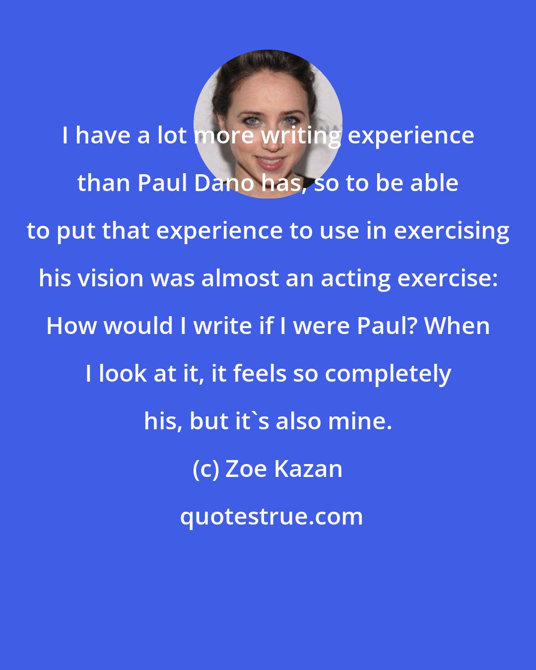 Zoe Kazan: I have a lot more writing experience than Paul Dano has, so to be able to put that experience to use in exercising his vision was almost an acting exercise: How would I write if I were Paul? When I look at it, it feels so completely his, but it's also mine.