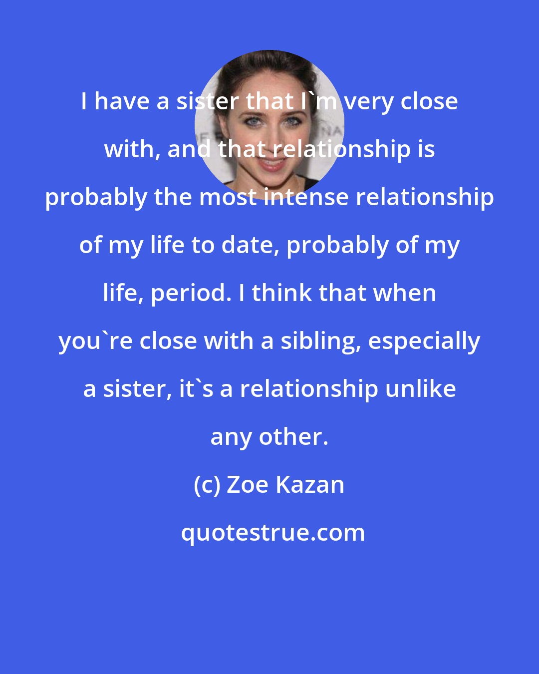 Zoe Kazan: I have a sister that I'm very close with, and that relationship is probably the most intense relationship of my life to date, probably of my life, period. I think that when you're close with a sibling, especially a sister, it's a relationship unlike any other.