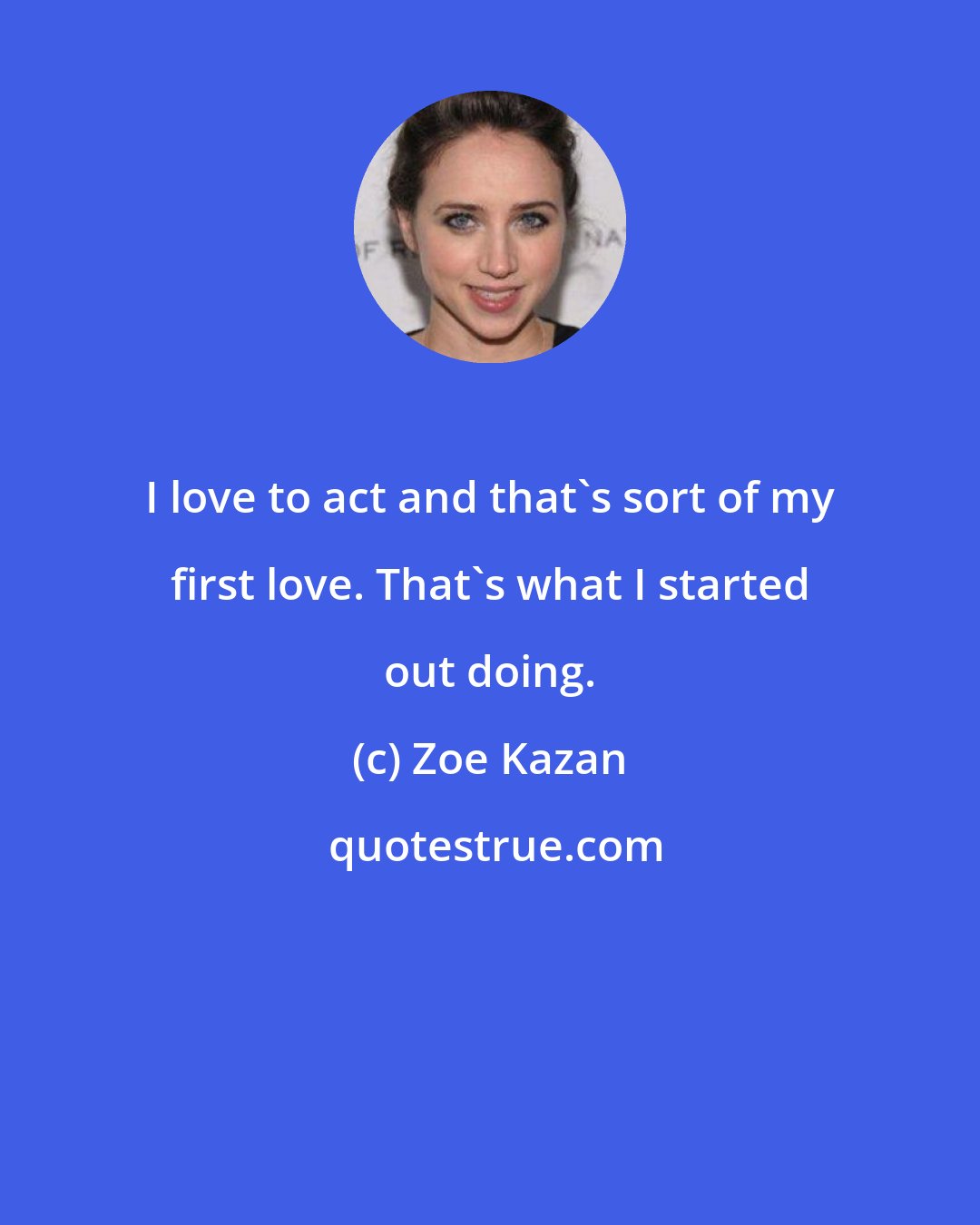 Zoe Kazan: I love to act and that's sort of my first love. That's what I started out doing.