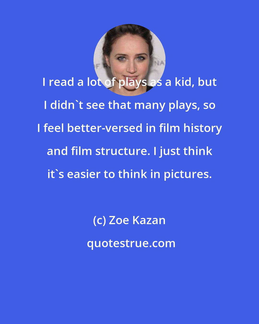 Zoe Kazan: I read a lot of plays as a kid, but I didn't see that many plays, so I feel better-versed in film history and film structure. I just think it's easier to think in pictures.