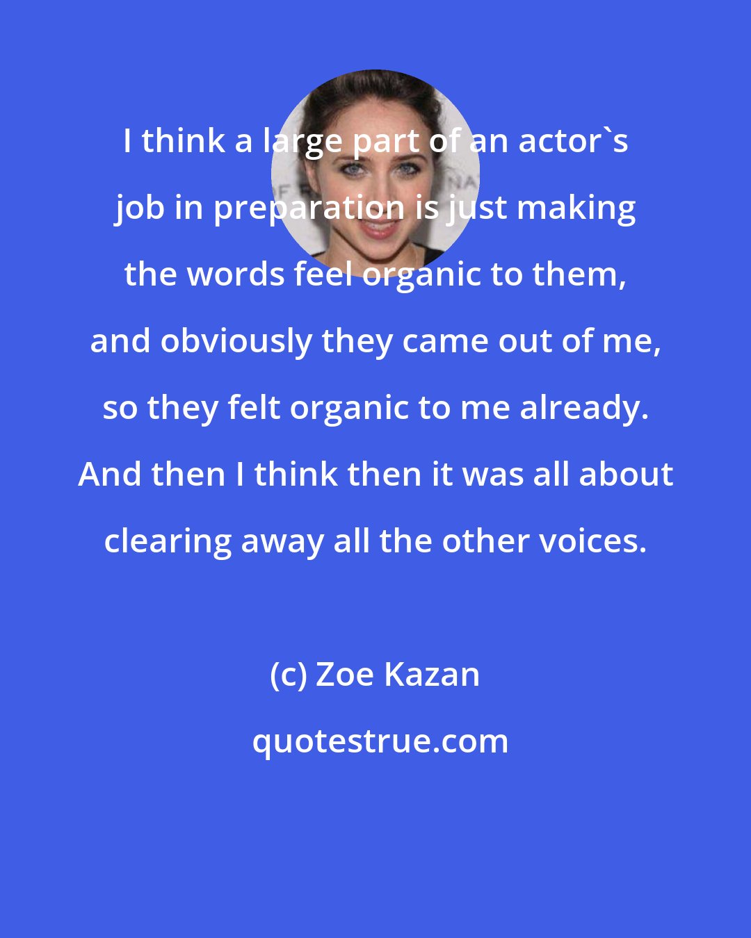 Zoe Kazan: I think a large part of an actor's job in preparation is just making the words feel organic to them, and obviously they came out of me, so they felt organic to me already. And then I think then it was all about clearing away all the other voices.