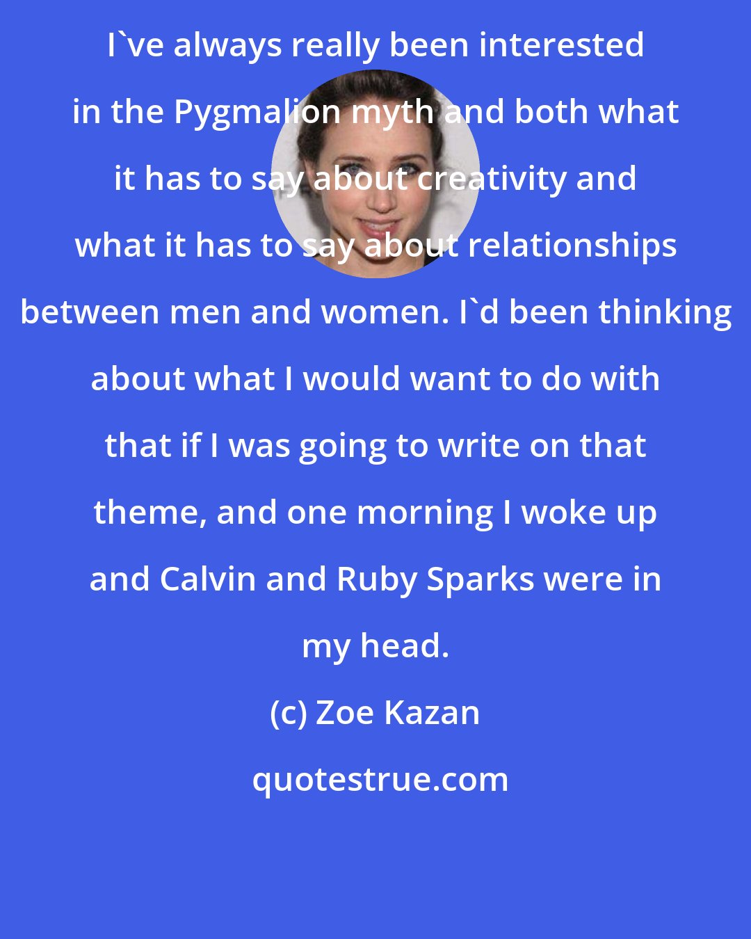 Zoe Kazan: I've always really been interested in the Pygmalion myth and both what it has to say about creativity and what it has to say about relationships between men and women. I'd been thinking about what I would want to do with that if I was going to write on that theme, and one morning I woke up and Calvin and Ruby Sparks were in my head.