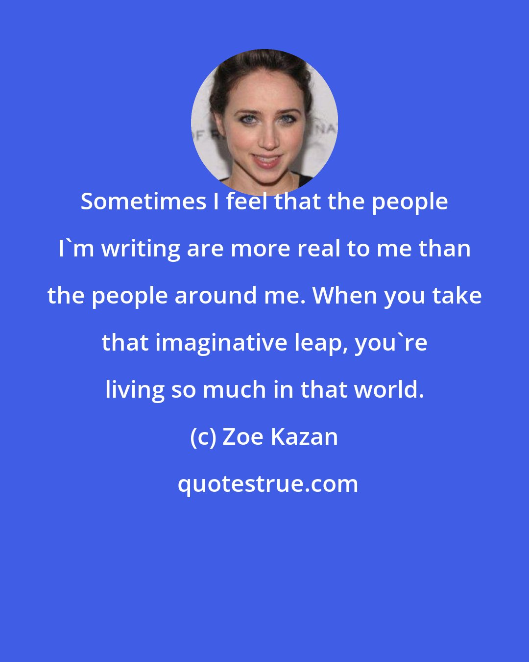 Zoe Kazan: Sometimes I feel that the people I'm writing are more real to me than the people around me. When you take that imaginative leap, you're living so much in that world.